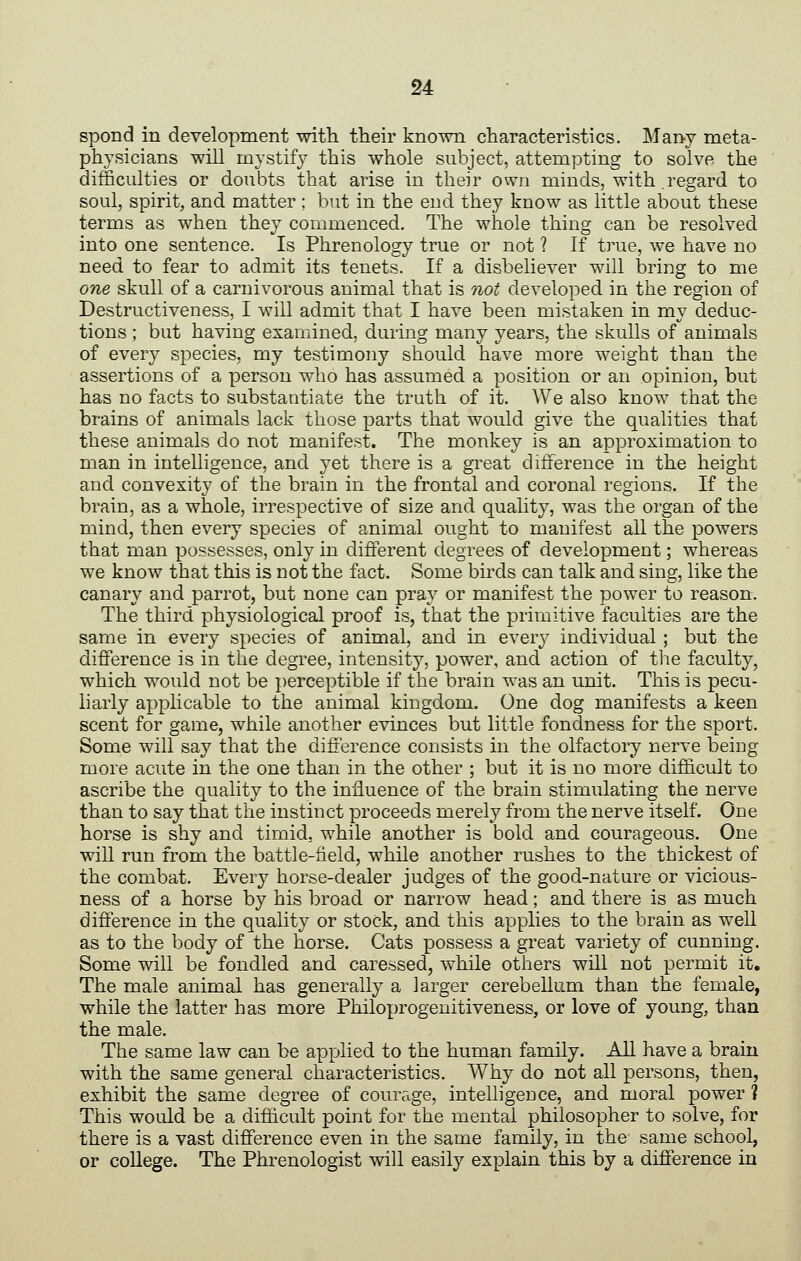 spond in development with their known characteristics. Many meta- physicians will mystify this whole subject, attempting to solve the difficulties or doubts that arise in their own minds, with regard to soul, spirit, and matter; but in the end they know as little about these terms as when they commenced. The whole thing can be resolved into one sentence. Is Phrenology true or not ? If true, we have no need to fear to admit its tenets. If a disbeliever will bring to me one skull of a carnivorous animal that is not developed in the region of Destructiveness, I will admit that I have been mistaken in my deduc- tions ; but having examined, during many years, the skulls of animals of every species, my testimony should have more weight than the assertions of a person who has assumed a position or an opinion, but has no facts to substantiate the truth of it. We also know that the brains of animals lack those parts that would give the qualities that these animals do not manifest. The monkey is an approximation to man in intelligence, and yet there is a great dilference in the height and convexity of the brain in the frontal and coronal regions. If the brain, as a whole, irrespective of size and quality, was the organ of the mind, then every species of animal ought to manifest all the powers that man possesses, only in different degrees of development; whereas we know that this is not the fact. Some birds can talk and sing, like the canary and parrot, but none can pray or manifest the power to reason. The third physiological proof is, that the primitive faculties are the same in every species of animal, and in every individual; but the difference is in the degree, intensity, power, and action of the faculty, which would not be perceptible if the brain was an unit. This is pecu- liarly applicable to the animal kingdom. One dog manifests a keen scent for game, while another evinces but little fondness for the sport. Some will say that the dilference consists in the olfactory nerve being more acute in the one than in the other ; but it is no more difficult to ascribe the quality to the influence of the brain stimulating the nerve than to say that the instinct proceeds merely from the nerve itself. One horse is shy and timid, while another is bold and courageous. One will run from the battle-tield, while another rushes to the thickest of the combat. Every horse-dealer judges of the good-nature or vicious- ness of a horse by his broad or narrow head; and there is as much difference in the quality or stock, and this applies to the brain as well as to the body of the horse. Cats possess a great variety of cunning. Some will be fondled and caressed, while others will not permit it. The male animal has generally a larger cerebellum than the female, while the latter has more Philoprogeuitiveness, or love of young, than the male. The same law can be applied to the human family. AU have a brain with the same general characteristics. Why do not all persons, then, exhibit the same degree of courage, intelligence, and moral power ? This would be a difficult point for the mental philosopher to solve, for there is a vast difference even in the same family, in the same school, or coUege. The Phrenologist will easily explain this by a difference in