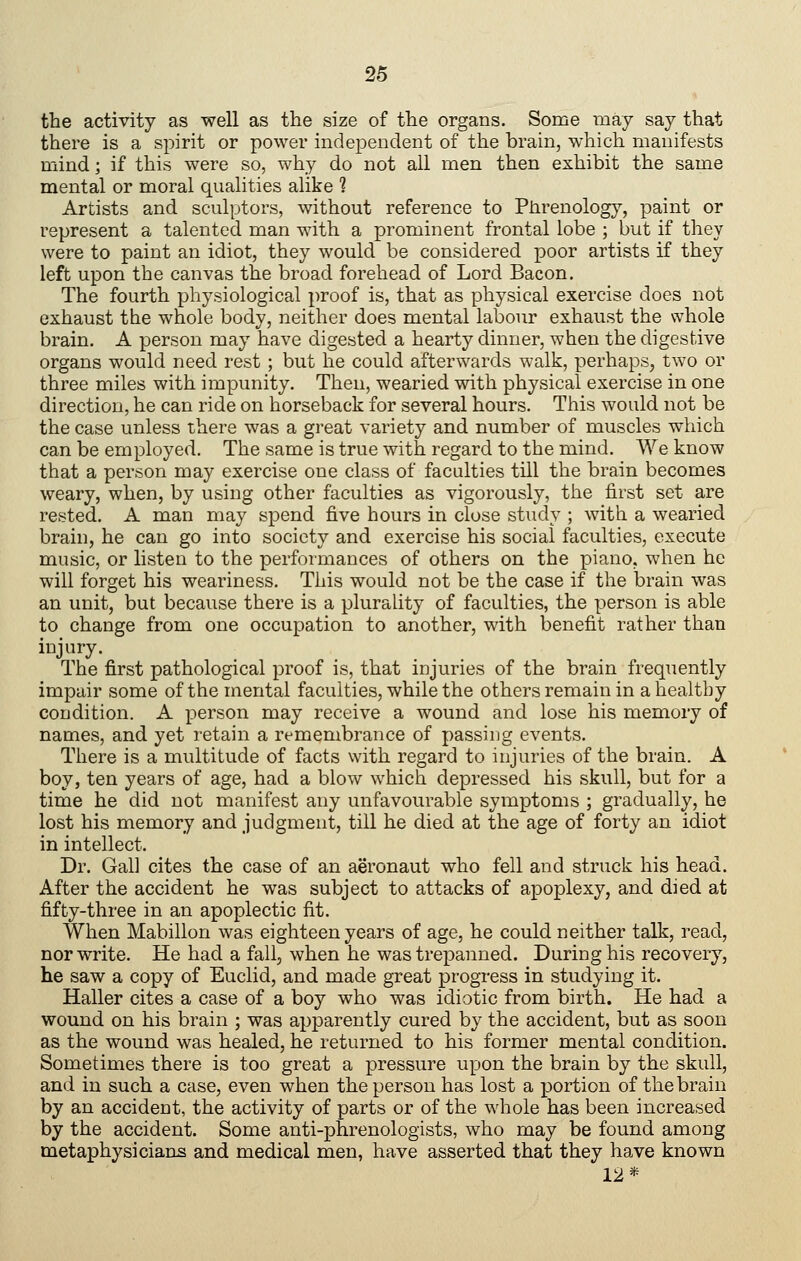 tbe activity as well as the size of the organs. Some may say that there is a spirit or power independent of the brain, wliich manifests mind; if this were so, why do not all men then exhibit the same mental or moral qualities alike 1 Artists and sculptors, without reference to Phrenology, paint or represent a talented man with a prominent frontal lobe ; but if they were to paint an idiot, they would be considered poor artists if they left upon the canvas the broad forehead of Lord Bacon, The fourth physiological proof is, that as physical exercise does not exhaust the whole body, neither does mental labour exhaust the whole brain. A person may have digested a hearty dinner, when the digestive organs would need rest ; but he could afterwards walk, perhaps, two or three miles with impunity. Then, wearied with physical exercise in one direction, he can ride on horseback for several hours. This would not be the case unless there was a great variety and number of muscles wliich can be employed. The same is true with regard to the mind. We know that a person may exercise one class of faculties till the brain becomes weary, when, by using other faculties as vigorously, the first set are rested. A man may spend five hours in close study ; with a wearied brain, he can go into society and exercise his social faculties, execute music, or listen to the performances of others on the piano, when he will forget his weariness. This would not be the case if the brain was an unit, but because there is a plurality of faculties, the person is able to change from one occupation to another, with benefit rather than injury. The first pathological proof is, that injuries of the brain frequently impair some of the mental faculties, while the others remain in a healthy condition. A person may receive a wound and lose his memory of names, and yet retain a remembrance of passing events. There is a multitude of facts with regard to injuries of the brain. A boy, ten years of age, had a blow which depressed his skull, but for a time he did not manifest any unfavourable symptoms ; gradually, he lost his memory and judgment, till he died at the age of forty an idiot in intellect. Dr. Gal] cites the case of an aeronaut who fell and struck his head. After the accident he was subject to attacks of apoplexy, and died at fifty-three in an apoplectic fit. When Mabillon was eighteen years of age, he could neither talk, read, nor write. He had a fall, when he was trepanned. During his recovery, he saw a copy of Euclid, and made great progress in studying it. Haller cites a case of a boy who was idiotic from birth. He had a wound on his brain ; was apparently cured by the accident, but as soon as the wound was healed, he returned to his former mental condition. Sometimes there is too great a pressure upon the brain by the skull, and in such a case, even when the person has lost a portion of the brain by an accident, the activity of parts or of the whole has been increased by the accident. Some anti-phrenologists, who may be found among metaphysicianjs and medical men, have asserted that they have known 12*