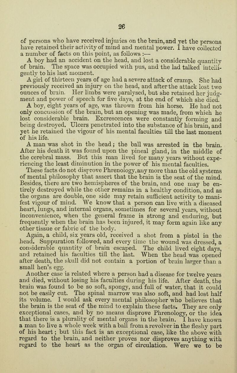 of persons who have received injuiies on the brain, and yet the persons have retained their activity of mind and mental power. I have collected a number of facts on this point, as follows :— A boy had an accident on the head, and lost a considerable quantity of brain. The space was occupied with pus, and the lad talked intelli- gently to his last momeDt. A girl of thirteen years of age had a severe attack of cramp. She had previously received an injury on the head, and after the attack lost two ounces of brain. Her limbs were paralysed, but she retained her judg- ment and power of speech for five days, at the end of which she died. A boy, eight years of age, was thrown from his horse. He had not only concussion of the brain, but an opening was made, from which he lost considerable brain. Excrescences were constantly forming and being destroyed. Ulcers penetrated into the substance of his brain, and yet he retained the vigour of his mental faculties tiU the last moment of his life. A man was shot in the head; the ball was arrested in the brain. After his death it was found upon the pineal gland, in the middle of the cerebral mass. But this man lived for many years without expe- riencing the least diminution in the power of his mental faculties. These facts do not disprove Phrenology, any more than the old systems of mental philosophy that assert that the brain is the seat of the mind. Besides, there are two hemispheres of the brain, and one may be en- tirely destroyed while the other remains in a healthy condition, and as the organs are double, one side may retain sufficient activity to mani- fest vigour of mind. We know that a person can hve with a diseased heart, lungs, and internal organs, sometimes for several years, without inconvenience, when the general frame is strong and enduring, but frequently when the brain has been injured, it may form again like any other tissue or fabric of the body. Again, a child, six years old, received a shot from a pistol in the head. Suppuration followed, and every time the wound was dressed, a considerable quantity of brain escaped. The child lived eight days, and retained his faculties till the last. When the head was opened after death, the skull did not contain a portion of brain larger than a small hen's egg. j^nother case is related where a person had a disease for twelve years and died, without losing his faculties during his hfe. After death, the brain was found to be so soft, spongy, and full of water, that it could not be easily cut. The spinal marrow was also soft, and had lost half its volume. I would ask every mental philosopher who believes that the brain is the seat of the mind to explain these facts. They are only exceptional cases, and by no means disprove Phrenology, or the idea that there is a plurality of mental organs in the brain. I have known a man to live a whole week with a ball from a revolver in the fleshy part of his heart; but this fact is an exceptional case, like the above with regard to the brain, and neither proves nor disproves anything with regard to the heart as the organ of circulation. Were we to be