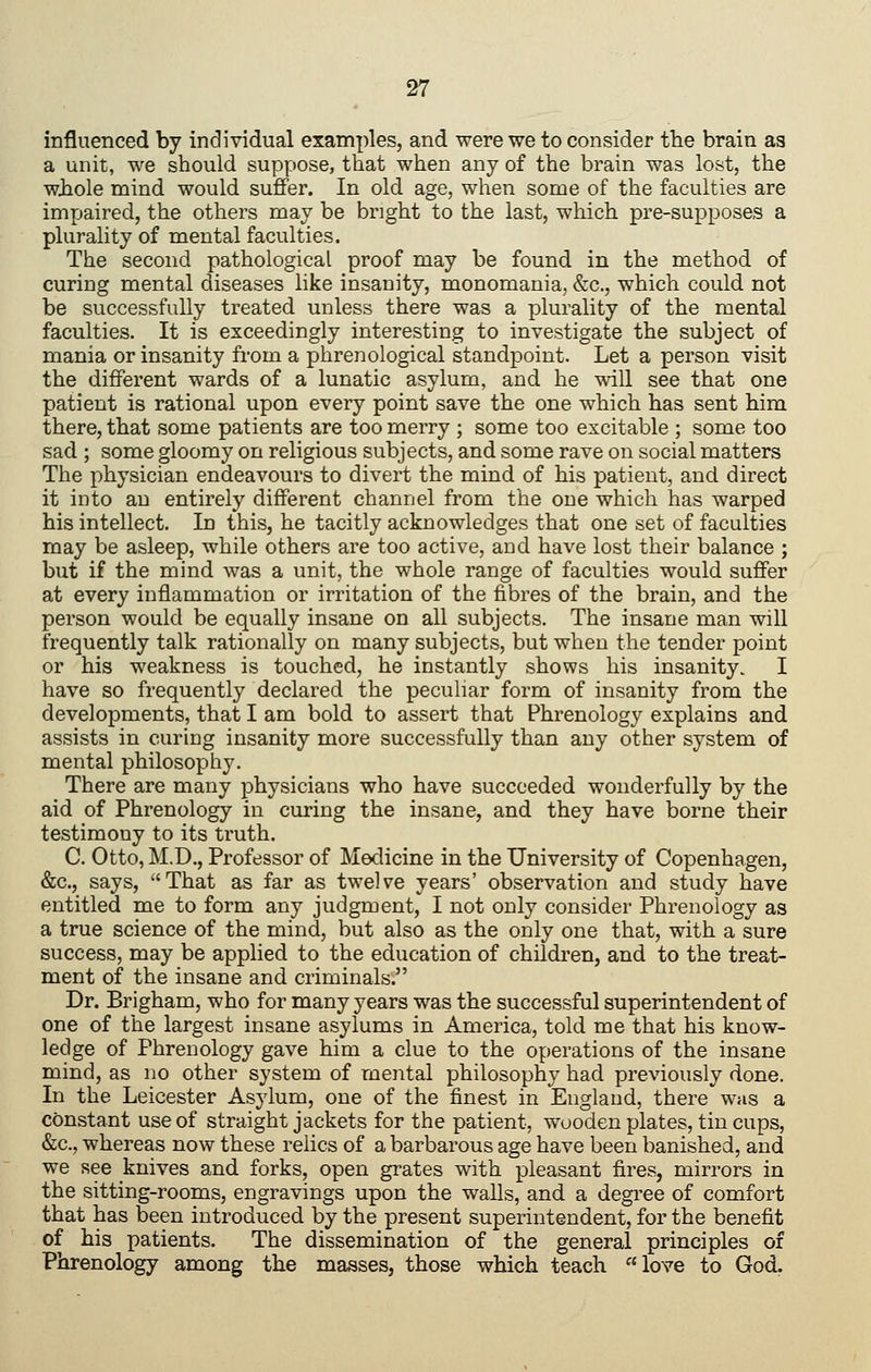 influenced by individual examples, and were we to consider the brain as a unit, we should suppose, that when any of the brain was lost, the whole mind would suffer. In old age, when some of the faculties are impaired, the others may be bright to the last, which pre-supposes a plurality of mental faculties. The second pathological proof may be found in the method of curing mental diseases like insanity, monomania, &c., which could not be successfully treated unless there was a plurality of the mental faculties. It is exceedingly interesting to investigate the subject of mania or insanity from a phrenological standpoint. Let a person visit the different wards of a lunatic asylum, and he will see that one patient is rational upon every point save the one which has sent him there, that some patients are too merry ; some too excitable ; some too sad ; some gloomy on religious subjects, and some rave on social matters The physician endeavours to divert the mind of his patient, and direct it into an entirely different channel from the one which has warped his intellect. In this, he tacitly acknowledges that one set of faculties may be asleep, while others are too active, and have lost their balance ; but if the mind was a unit, the whole range of faculties would suffer at every inflammation or irritation of the fibres of the brain, and the person would be equally insane on all subjects. The insane man will frequently talk rationally on many subjects, but when the tender point or his weakness is touched, he instantly shows his insanity. I have so frequently declared the peculiar form of insanity from the developments, that I am bold to assert that Phrenology explains and assists in curing insanity more successfully than any other system of mental philosophy. There are many physicians who have succeeded wonderfully by the aid of Phrenology in curing the insane, and they have borne their testimony to its truth. C. Otto, M.D., Professor of Medicine in the University of Copenhagen, &c., says, That as far as twelve years' observation and study have entitled me to form any judgment, I not only consider Phrenology as a true science of the mind, but also as the only one that, with a sure success, may be applied to the education of children, and to the treat- ment of the insane and criminals. Dr. Brigham, who for many years was the successful superintendent of one of the largest insane asylums in America, told me that his know- ledge of Phrenology gave him a clue to the operations of the insane mind, as no other system of mental philosophy had previously done. In the Leicester Asylum, one of the finest in England, there was a constant use of straight jackets for the patient, wooden plates, tin cups, &c., whereas now these relics of a barbarous age have been banished, and we see knives and forks, open grates with pleasant fires, mirrors in the sitting-rooms, engravings upon the walls, and a degree of comfort that has been introduced by the present superintendent, for the benefit of his patients. The dissemination of the general principles of Phrenology among the masses, those which teach love to God.