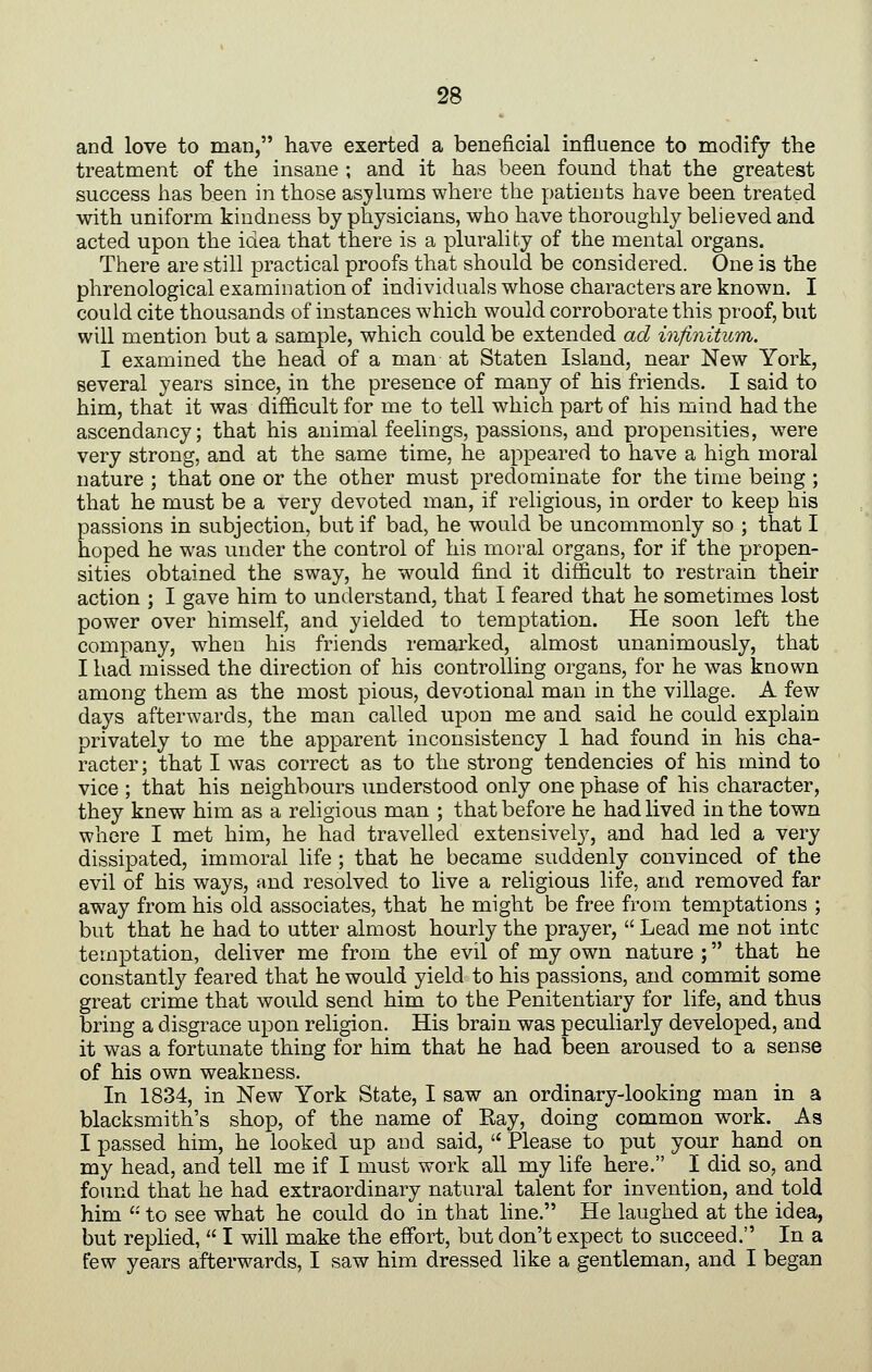 and love to man, have exerted a beneficial influence to modify the treatment of the insane ; and it has been found that the greatest success has been in those asylums where the patients have been treated with uniform kindness by physicians, who have thoroughly believed and acted upon the idea that there is a plurality of the mental organs. There are still practical proofs that should be considered. One is the phrenological examination of individuals whose characters are known. I could cite thousands of instances which would corroborate this proof, but will mention but a sample, which could be extended ad infinitum. I examined the head of a man at Staten Island, near New York, several years since, in the presence of many of his friends. I said to him, that it was difficult for me to tell which part of his mind had the ascendancy; that his animal feelings, passions, and propensities, were very strong, and at the same time, he appeared to have a high moral nature ; that one or the other must predominate for the time being ; that he must be a very devoted man, if religious, in order to keep his passions in subjection, but if bad, he would be uncommonly so ; that I hoped he was under the control of his moral organs, for if the propen- sities obtained the sway, he would find it difficult to restrain their action ; I gave him to understand, that I feared that he sometimes lost power over himself, and yielded to temptation. He soon left the company, when his friends remarked, almost unanimously, that I had missed the direction of his controlling organs, for he was known among them as the most pious, devotional man in the village. A few days afterwards, the man called upon me and said he could explain privately to me the apparent inconsistency 1 had found in his cha- racter; that I was correct as to the strong tendencies of his mind to vice ; that his neighbours understood only one phase of his character, they knew him as a religious man ; that before he had lived in the town where I met him, he had travelled extensively, and had led a very dissipated, immoral life ; that he became suddenly convinced of the evil of his ways, and resolved to live a religious life, and removed far away from his old associates, that he might be free from temptations ; but that he had to utter almost hourly the prayer,  Lead me not intc temptation, deliver me from the evil of my own nature ; that he constantly feared that he would yield to his passions, and commit some great crime that would send him to the Penitentiary for life, and thus bring a disgrace upon religion. His brain was peculiarly developed, and it was a fortunate thing for him that he had been aroused to a sense of his own weakness. In 1834, in New York State, I saw an ordinary-looking man in a blacksmith's shop, of the name of Eay, doing common work. As I passed him, he looked up and said,  Please to put your hand on my head, and tell me if I must work all my life here. I did so, and found that he had extraordinary natural talent for invention, and told him  to see what he could do in that line. He laughed at the idea, but replied,  I will make the effort, but don't expect to succeed. In a few years afterwards, I saw him dressed like a gentleman, and I began