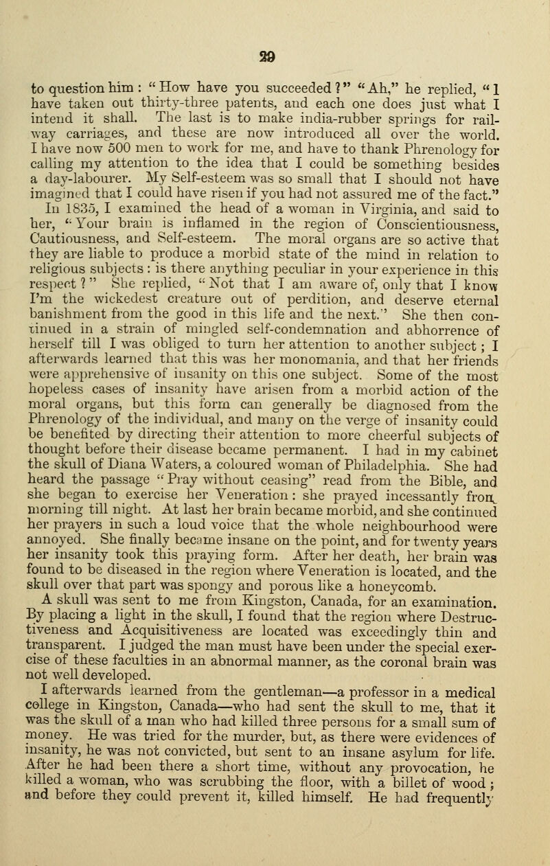 99 to question Mm : How have you succeeded? Ah, he replied, 1 have taken out thirty-three patents, and each one does just what I intend it shall. The last is to make india-rubber springs for rail- way carriages, and these are now introduced all over the world. I have now 500 men to work for me, and have to thank Phrenology for calling my attention to the idea that I could be something besides a day-labourer. My Self-esteem was so small that I should not have imagmed that I could have risen if you had not assured me of the fact. In 1835, I examined the head of a woman in Virginia, and said to her, '-Your brain is inflamed in the region of Conscientiousness, Cautiousness, and Self-esteem. The moral organs are so active that they are liable to produce a morbid state of the mind in relation to rehgious subjects : is there anything peculiar in your experience in this respect ?  She replied,  Not that I am aware of, only that I kno^w I'm the wickedest creature out of perdition, and deserve eternal banishment from the good in this life and the next.' She then con- tinued in a strain of mingled self-condemnation and abhorrence of herself till I was obliged to turn her attention to another subject; I afterwards learned that this was her monomania, and that her friends were apprehensive of insanity on this one subject. Some of the most hopeless cases of insanity have arisen from a mor])id action of the moral organs, but this form can generally be diagnosed from the Phrenology of the individual, and many on the verge of insanity could be benefited by directing their attention to more cheerful subjects of thought before their disease became permanent. I had in my cabinet the skull of Diana Waters, a coloured woman of Philadelphia. She had heard the passage  Pray without ceasing read from the Bible, and she began to exercise her Veneration : she prayed incessantly fron^ morning till night. At last her brain became morbid, and she continued her prayers in such a loud voice that the whole neighbourhood were annoyed. _ She finally became insane on the point, and for twenty years her insanity took this praying form. After her death, her brain was found to be diseased in the region where Veneration is located, and the skull over that part was spongy and porous like a honeycomb. A skull was sent to me from Kingston, Canada, for an examination. By placing a light in the skull, I found that the region where Destruc- tiveness and Acquisitiveness are located was exceedingly thin and transparent. I judged the man must have been under the special exer- cise of these faculties in an abnormal manner, as the coronal brain was not well developed. I afterwards learned from the gentleman—a professor in a medical college in Kingston, Canada—who had sent the skull to me, that it was the skull of a man who had killed three persons for a small sum of money. He was tried for the murder, but, as there were evidences of insanity, he was not convicted, but sent to an insane asylum for life. After he had been there a short time, without any provocation, he killed a woman, who was scrubbing the floor, with a billet of wood; and before they could prevent it, killed himself. He had frequently