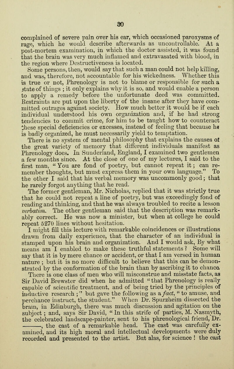 so complained of severe pain over his ear, which occasioned paroxysms of rage, which he would describe afterwards as uncontrollable. At a post-mortem examination, in which the doctor assisted, it was found that the brain was very much inflamed and extravasated with blood, in the region where Destructiveness is located. Some persons, then, would say that such a man could not help killing, and was, therefore, not accountable for his wickedness. Whether this is true or not. Phrenology is not to blame or responsible for such a ^tate of things ; it only explains why it is so, and would enable a person to apply a remedy before the unfortunate deed was committed. Restraints are put upon the liberty of the insane after they have com- mitted outrages against society. How much better it would be if each individual understood his own organization and, if he had strong tendencies to commit crime, for him to be taught how to counteract these special deficiencies or excesses, instead of feeling that because ha is badly organized, he must necessarily yield to temptation. There is no system of mental philosophy that explains the causes of the great variety of memory that different individuals manifest as Phrenology does. In Sunderland, England, I examined two gentlemen a few months since. At the close of one of my lectures, I said to the first man,  You are fond of poetry, but cannot re}-)eat it; can re- member thoughts, but must express them in your own language. To the other I said that his verbal memory was uncommonly good; that he rarely forgot anything that he read. The former gentleman, Mr. Nicholas, replied that it was strictly true that he could not repeat a line of poetry, but was exceedingly fond of reading and thinking, and that he was always troubled to recite a lesson verbatim. The other gentleman said that the description was remark- ably correct. He was now a minister, but when at college he could repeat 5270 lines without hesitation. I might fill this lecture with remarkable coincidences or illustrations drawn from daily experience, that the character of an individual is stamped upon his brain and organization. And I would ask, By what means am I enabled to make these truthful statements ? Some will say that it is by mere chance or accident, or that I am versed in human nature ; but it is no more difficult to believe that this can be demon- strated by the conformation of the brain than by ascribing it to chancei There is one class of men who will misconstrue and misstate facts, as Sir David Brewster did when he admitted  that Phrenology is really capable of scientific treatment, and of being tried by the principles of inductive research ; but gave the following as iifact,  to amuse, and perchance instruct, the student. When Dr. Spurzheim dissected the bram, in Edinburgh, there was much discussion and agitation on the subject ; and, says Sir David,  In this strife of parties, M. Nasmyth, the celebrated landscape-painter, sent to his phrenological friend, Dr. , the cast of a remarkable head. The cast was carefully ex- amined, and its high moral and intellectual developments were duly recorded and presented to the artist. But alas, for science ! the cast