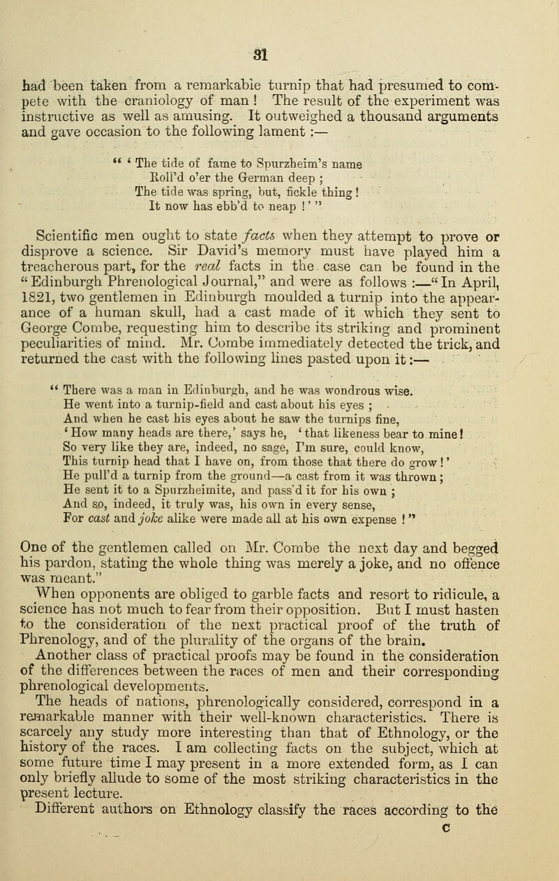 had been taken from a remarkable turnip that bad presumed to com- pete with the craniology of man ! The result of the experiment was instructive as well as amusing. It outweighed a thousand arguments and gave occasion to the following lament:— ** ' The tide of fame to Spurzkeim's name Roli'd o'er the German deep ; The tide was spring, but, fickle thing ! It now has ebb'd to neap !'  Scientific men ought to state facl?> when they attempt to prove or disprove a science. Sir David's memory must have played him a treacherous part, for the real facts in the case can be found in the Edinburgh Phrenological Journal, and were as follows :—In April, 1821, two gentlemen in Edinburgh moulded a turnip into the appear- ance of a human skull, had a cast made of it which they sent to George Combe, requesting him to describe its striking and prominent peculiarities of mind. Mr. Combe immediately detected the trick, and returned the cast with the following lines pasted upon it:—  There was a man in Edinburgh, and he was wondrous wise. He went into a turnip-field and cast about his eyes ; And when he cast his eyes about he saw the turnips fine, * How many heads are there,' says he, ' that likeness bear to mine! So very like they are, indeed, no sage, I'm sure, could know. This turnip head that I have on, from those that there do grow!' He pull'd a turnip from the ground—a cast from it was thrown; He sent it to a Spurzheimite, and pass'd it for his own ; And so, indeed, it truly was, his own in every sense. For cast and j/'o/je alike were made all at his own expense ! One of the gentlemen called on Mr. Combe the next day and begged his pardon, stating the whole thing was merely a joke, and no ofience was meant. When opponents are obliged to garble facts and resort to ridicule, a science has not much to fear from their opposition. But I must hasten to the consideration of the next practical proof of the truth of Phrenology, and of the plurality of the organs of the brain. Another class of practical proofs may be found in the consideration of the differences between the races of men and their corresponding phrenological developments. The heads of nations, phrenologically considered, correspond in a remarkable manner with their well-known characteristics. There is scarcely any study more interesting than that of Ethnology, or the history of the races. I am collecting facts on the subject, which at some future time I may present in a more extended form, as I can only briefly allude to some of the most striking characteristics in the present lecture. Different authoi-s on Ethnology classify the races according to the c