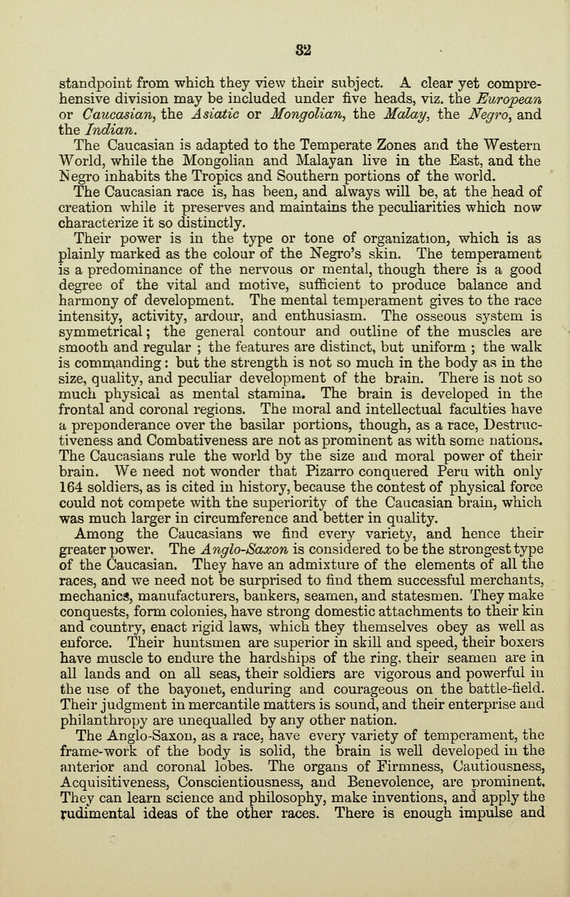 standpoint from which they view their subject. A clear yet compre- hensive division may be included under five heads, viz. the European or Caucasian^ the Asiatic or Mongolian, the Malay, the Negro, and the Indian. The Caucasian is adapted to the Temperate Zones and the Western World, while the Mongolian and Malayan live in the East, and the Is egro inhabits the Tropics and Southern portions of the world. The Caucasian race is, has been, and always will be, at the head of creation while it preserves and maintains the peculiarities which now characterize it so distinctly. Their power is in the type or tone of organization, which is as plainly marked as the colour of the Negro's skin. The temperament is a predominance of the nervous or mental, though there is a good degree of the vital and motive, sufficient to produce balance and harmony of development. The mental temperament gives to the race intensity, activity, ardour, and enthusiasm. The osseous system is symmetrical; the general contour and outline of the muscles are smooth and regular ; the features are distinct, but uniform ; the walk is commanding: but the strength is not so much in the body as in the size, quality, and peculiar development of the brain. There is not so much physical as mental stamina. The brain is developed in the frontal and coronal regions. The moral and intellectual faculties have a preponderance over the basilar portions, though, as a race, Destruc- tiveness and Combativeness are not as prominent as with some nations. The Caucasians rule the world by the size and moral power of their brain. We need not wonder that Pizarro conquered Peru with only 164 soldiers, as is cited in history, because the contest of physical force could not compete with the superiority of the Caucasian brain, which was much larger in circumference and better in quality. Among the Caucasians we find every variety, and hence their greater power. The Anglo-Saxon is considered to be the strongest type of the Caucasian. They have an admixture of the elements of all the races, and we need not be surprised to find them successful merchants, mechanics, manufacturers, bankers, seamen, and statesmen. They make conquests, form colonies, have strong domestic attachments to their kin and country, enact rigid laws, which they themselves obey as well as enforce. Their huntsmen are superior in skill and speed, their boxers have muscle to endure the hardships of the ring, their seamen are in all lands and on all seas, their soldiers are vigorous and powerful iu the use of the bayonet, enduring and courageous on the battle-field. Their judgment in mercantile matters is sound, and their enterprise and philanthropy are unequalled by any other nation. The Anglo-Saxon, as a race, have every variety of temperament, the frame-work of the body is solid, the brain is well developed iu the anterior and coronal lobes. The organs of Firmness, Cautiousness, Acquisitiveness, Conscientiousness, and Benevolence, are prominent. They can learn science and philosophy, make inventions, and apply the rudimental ideas of the other races. There is enough impulse and
