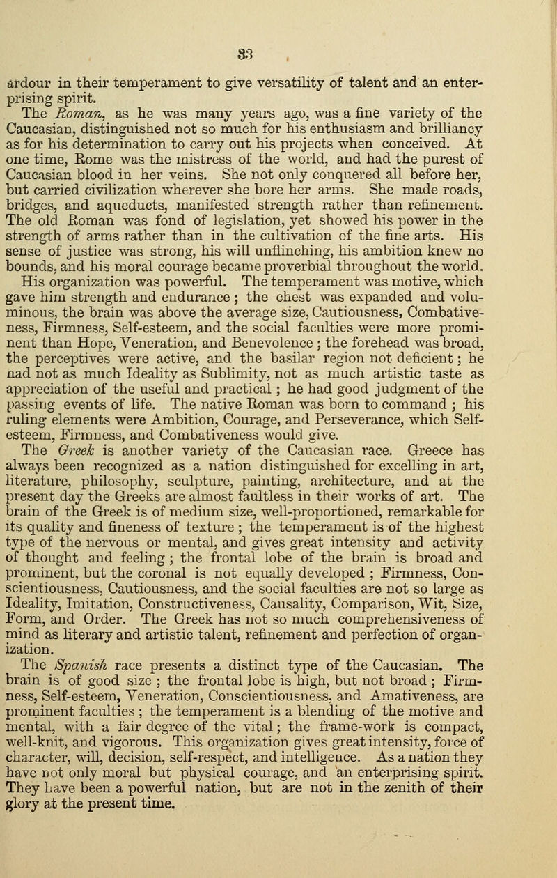 ardour in their temperament to give versatility of talent and an enter- prising spirit. The Roman, as he was many years ago, was a fine variety of the Caucasian, distinguished not so much for his enthusiasm and brilliancy as for his determination to carry out his projects when conceived. At one time, Rome was the mistress of the world, and had the purest of Caucasian blood in her veins. She not only conquered all before her, but carried civilization wherever she bore her arms. She made roads, bridges, and aqueducts, manifested strength rather than refinement. The old Roman was fond of legislation, yet showed his power in the strength of arms rather than in the cultivation of the fine arts. His sense of justice was strong, his will unflinching, his ambition knew no bounds, and his moral courage became proverbial throughout the world. His organization was powerful. The temperament was motive, which gave him strength and endurance; the chest was expanded and volu- minous, the brain was above the average size, Cautiousness, Combative- ness, Firmness, Self-esteem, and the social faculties were more promi- nent than Hope, Veneration, and Benevolence ; the forehead was broad, the perceptives were active, and the basilar region not deficient; he nad not as much Ideality as Sublimity, not as much artistic taste as appreciation of the useful and practical; he had good judgment of the passing events of life. The native Roman was born to command ; his ruling elements were Ambition, Courage, and Perseverance, which Self- esteem, Firmness, and Combativeness would give. The Greek is another variety of the Caucasian race. Greece has always been recognized as a nation distinguished for excelling in art, literature, philosoph}^, sculpture, painting, architecture, and at the present day the Greeks are almost faultless in their works of art. The brain of the Greek is of medium size, well-proportioned, remarkable for its quality and fineness of texture ; the temperament is of the highest type of the nervous or mental, and gives great intensity and activity of thought and feeling ; the frontal lobe of the brain is broad and prominent, but the coronal is not equally developed ; Firmness, Con- scientiousness, Cautiousness, and the social faculties are not so large as Ideality, Imitation, Constructiveness, Causality, Comparison, Wit, Size, Form, and Order. The Greek has not so much comprehensiveness of mind as literary and artistic talent, refinement and perfection of organ- ization. The Spanish race presents a distinct type of the Caucasian. The brain is of good size ; the frontal lobe is high, but not broad ; Firm- ness, Self-esteem, Veneration, Conscientiousness, and Amativeness, are prominent faculties ; the temperament is a blending of the motive and mental, with a fair degree of the vital; the frame-work is compact, well-knit, and vigorous. This organization gives great intensity, force of character, will, decision, self-respect, and intelligence. As a nation they have not only moral but physical courage, and an enterprising spirit. They Lave been a powerful nation, but are not in the zenith of their glory at the present time.
