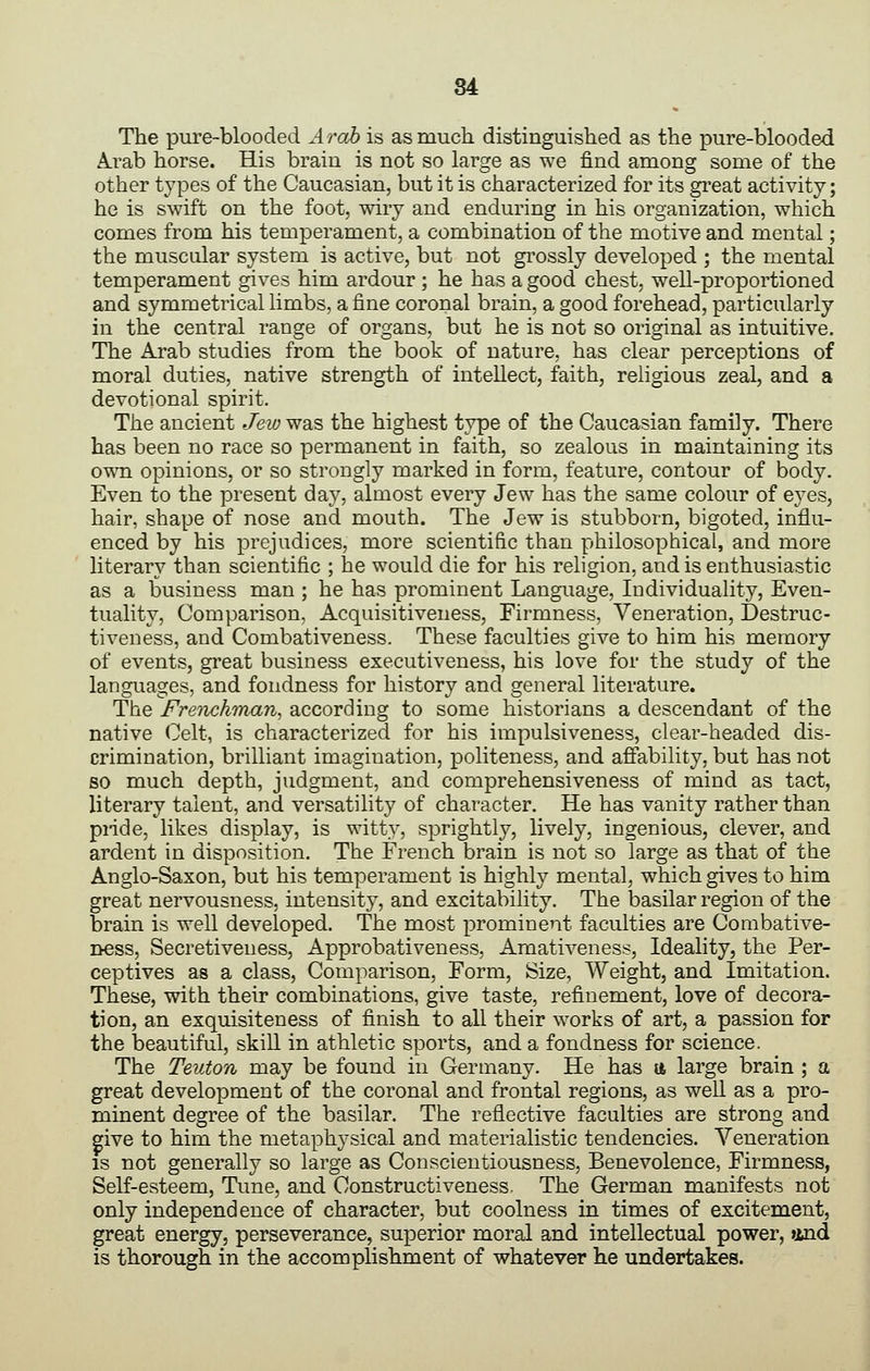 The pure-blooded Arab is as much distinguished as the pure-blooded Arab horse. His brain is not so large as we find among some of the other types of the Caucasian, but it is characterized for its great activity; he is swift on the foot, wiry and enduring in his organization, which comes from his temperament, a combination of the motive and mental; the muscular system is active, but not grossly developed ; the mental temperament gives him ardour ; he has a good chest, well-proportioned and symmetrical limbs, a fine coronal brain, a good forehead, particularly in the central range of organs, but he is not so original as intuitive. The Arab studies from the book of nature, has clear perceptions of moral duties, native strength of intellect, faith, religious zeal, and a devotional spirit. The ancient Jew was the highest type of the Caucasian family. There has been no race so permanent in faith, so zealous in maintaining its own opinions, or so strongly marked in form, feature, contour of body. Even to the present day, almost every Jew has the same colour of eyes, hair, shape of nose and mouth. The Jew is stubborn, bigoted, influ- enced by his prejudices, more scientific than philosophical, and more literary than scientific ; he would die for his religion, and is enthusiastic as a business man ; he has prominent Language, Individuality, Even- tuality, Comparison, Acquisitiveness, Firmness, Veneration, Destruc- tiveness, and Combativeness. These faculties give to him his memory of events, great business executiveness, his love for the study of the languages, and fondness for history and general literature. The Freiichraan^ according to some historians a descendant of the native Celt, is characterized for his impulsiveness, clear-headed dis- crimination, brilliant imagination, politeness, and afiability, but has not so much depth, judgment, and comprehensiveness of mind as tact, literary talent, and versatility of character. He has vanity rather than piide, likes display, is witty, sprightly, lively, ingenious, clever, and ardent in disposition. The French brain is not so large as that of the Anglo-Saxon, but his temperament is highly mental, which gives to him great nervousness, intensity, and excitability. The basilar region of the brain is well developed. The most prominent faculties are Combative- ness, Secretiveness, Approbativeness, Amativeness, Ideality, the Per- ceptives as a class, Comparison, Form, Size, Weight, and Imitation. These, with their combinations, give taste, refinement, love of decora- tion, an exquisiteness of finish to all their works of art, a passion for the beautiful, skill in athletic sports, and a fondness for science. The Teuton may be found in Germany. He has u large brain ; a great development of the coronal and frontal regions, as well as a pro- minent degree of the basilar. The reflective faculties are strong and give to him the metaphysical and materialistic tendencies. Veneration is not generally so large as Conscientiousness, Benevolence, Firmness, Self-esteem, Time, and Construct!veness. The German manifests not only independence of character, but coolness in times of excitement, great energy, perseverance, superior moral and intellectual power, and is thorough in the accomplishment of whatever he undertakes.