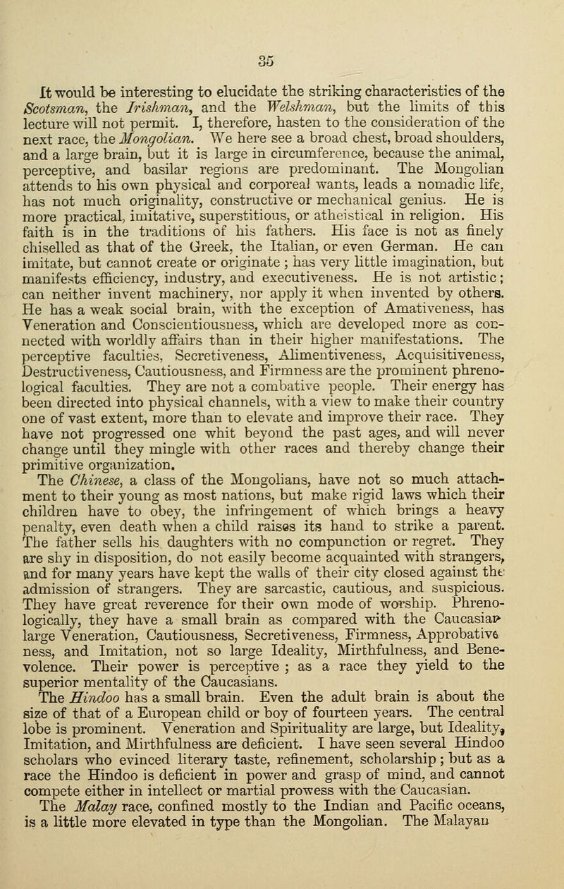 It would be interesting to elucidate the striking characteristics of the Scotsman, the Irishman^ and the Welshman, but the limits of this lecture will not permit. I, therefore, hasten to the consideration of the next race, the Mongolian. We here see a broad chest, broad shoulders, and a large brain, but it is large in circumference, because the animal, perceptive, and basilar regions are predominant. The Mongolian attends to his own physical and corporeal wants, leads a nomadic life, has not much originahty, constructive or mechanical genius. He is more practical, imitative, superstitious, or atheistical in religion. His faith is in the traditions of his fathers. His face is not as finely chiselled as that of the Greek, the Italian, or even German. He can imitate, but cannot create or originate ; has very little imagination, but manifests efficiency, industry, and executiveness. He is not artistic; can neither invent machinery, nor apply it when invented by others. He has a weak social brain, with the exception of Amativeness, has Veneration and Conscientiousness, which are developed more as con- nected with worldly affairs than in their higher manifestations. The perceptive faculties, Secretiveness, Alimentiveness, Acquisitiveness, Destructiveness, Cautiousness, and Firmness are the prominent phreno- logical faculties. They are not a combative people. Their energy has been directed into physical channels, with a view to make their country one of vast extent, more than to elevate and improve their race. They have not progressed one whit beyond the past ages, and will never change until they mingle with other races and thereby change their primitive organization. The Chinese, a class of the Mongolians, have not so much attach- ment to their young as most nations, but make rigid laws which their children have to obey, the infringement of which brings a heavy penalty, even death when a child raises its hand to strike a parent. The father sells his daughters with no compunction or regTet. They are shy in disposition, do not easily become acquainted with strangers, and for many years have kept the walls of their city closed against tht' admission of strangers. They are sarcastic, cautious, and suspicious. They have great reverence for their own mode of worship. Phreno- logically, they have a small brain as compared with the Caucasian large Veneration, Cautiousness, Secretiveness, Firmness, Approbative ness, and Imitation, not so large Ideality, Mirthfulness, and Bene- volence. Their power is perceptive ; as a race they yield to the superior mentality of the Caucasians. The Hindoo has a small brain. Even the adult brain is about the size of that of a European child or boy of fourteen years. The central lobe is prominent. Veneration and Spirituality are large, but Ideality, Imitation, and Mirthfulness are deficient. I have seen several Hindoo scholars who evinced literary taste, refinement, scholarship; but as a race the Hindoo is deficient in power and grasp of mind, and cannot compete either in intellect or martial prowess with the Caucasian. The Malay race, confined mostly to the Indian and Pacific oceans, is a little more elevated in type than the Mongolian. The Malayan