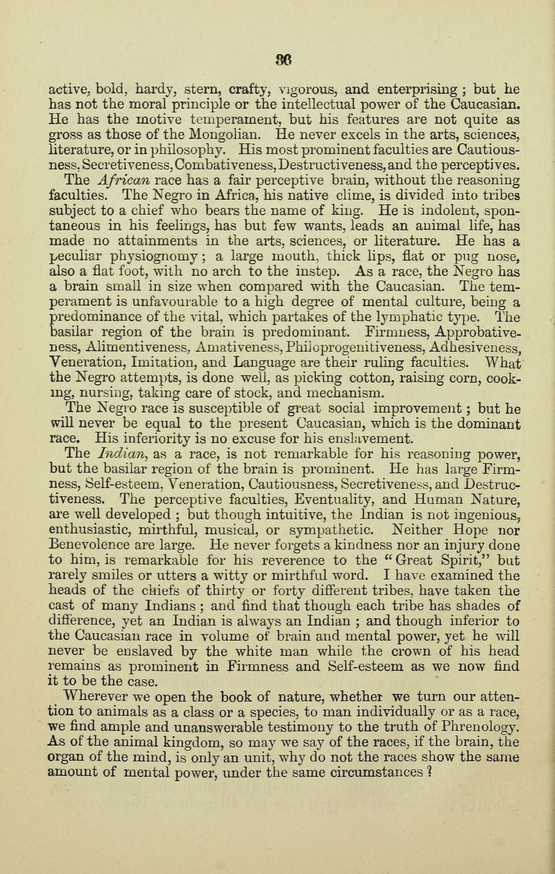 96 active, bold, hardy, stem, crafty, vigorous, and enterprising ; but he has not the moral principle or the intellectual power of the Caucasian. He has the motive temperament, but his features are not quite as gross as those of the Mongolian. He never excels in the arts, sciences, literature, or in philosophy. His most prominent faculties are Cautious- ness. Secretiveness,Combativeness,Destructiveness,and the perceptives. The African race has a fair perceptive brain, without the reasoning faculties. The Negro in Africa, his native clime, is divided into tribes subject to a chief who bears the name of king. He is indolent, spon- taneous in his feelings, has but few wants, leads an animal life, has made no attainments in the arts, sciences, or literature. He has a peculiar physiognomy; a large mouth, thick lips, flat or pug nose, also a flat foot, with no arch to the instep. As a race, the Negro has a brain small in size when compared with the Caucasian. The tem- perament is unfavourable to a high degi'ee of mental culture, being a predominance of the vital, which partakes of the lymphatic type. The basilar region of the brain is predominant. Firmness, Approbative- ness, Alimentiveness, Amativeness, PhiJoprogenitiveness, Adhesiveness, Veneration, Imitation, and Language are their ruling faculties. What the Negro attempts, is done well, as picking cotton, raising corn, cook- ing, nursing, taking care of stock, and mechanism. The Negro race is susceptible of great social improvement; but he will never be equal to the present Caucasian, which is the dominant race. His inferiority is no excuse for his enslavement. The Indian, as a race, is not remarkable for his reasoning power, but the basilar region of the brain is prominent. He has large Firm- ness, Self-esteem, Veneration, Cautiousness, Secretiveness, and Destruc- tiveness. The perceptive faculties. Eventuality, and Human Nature, are well developed ; but though intuitive, the Indian is not ingenious, enthusiastic, mirthful, musical, or sympathetic. Neither Hope nor Benevolence are large. He never forgets a kindness nor an injury done to him, is remarkable for his reverence to the Great Spirit, but rarely smiles or utters a witty or mirthful word. I have examined the heads of the chiefs of thirty or forty different tribes, have taken the cast of many Indians : and find that though each tribe has shades of difference, yet an Indian is always an Indian ; and though inferior to the Caucasian race in volume of brain and mental power, yet he will never be enslaved by the white man while the crown of his head remains as prominent in Firmness and Self-esteem as we now find it to be the case. Wherever we open the book of nature, whether we turn our atten- tion to animals as a class or a species, to man individually or as a race, we find ample and unanswerable testimony to the truth of Phrenology. As of the animal kingdom, so may we say of the races, if the brain, the organ of the mind, is only an unit, why do not the races show the same amount of mental power, under the same circumstances ?