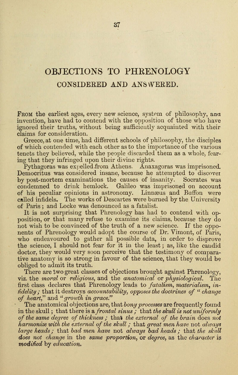 OBJECTIONS TO PHRENOLOGY CONSIDERED AND ANSWERED. From tb.e earliest ages, every new science, system of philosophy, ana invention, have had to contend with the opposition of those who have ignored their truths, without being sufficiently acquainted with their claims for consideration, Greece, at one time, had diflferent schools of philosophy, the disciples of which contended with each other as to the importance of the various tenets they believed, while the people discarded them as a whole, fear- ing that they infringed upon their divine rights. Pythagoras was expelled .from Athens. Anaxagoras was imprisoned. Democritus was considered insane, because he attempted to discovei by post-mortem examinations the causes of insanity. Socrates was condemned to drink hemlock. Galileo was imprisoned on account of his peculiar opinions in astronomy. Linnaeus and BufFon were called infidels. The works of Descartes were burned by the Universitjr of Paris ; and Locke was denounced as a fatalist. It is not surprising that Phrenology has had to contend with op- position, or that many refuse to examine its claims, because they do not wish to be convinced of the truth of a new science. If the oppo- nents of Phrenology would adopt the course of Dr. Vimont, of Paris, who endeavoured to gather all possible data, in order to disprove the science, I should not fear for it in the least; as, like the candid doctor, they would very soon perceive that the testimony of compara- tive anatomy is so strong in favour of the science, that they would be obliged to admit its truth. There are two great classes of objections brought against Phrenology, viz. the moral or religious^ and the anatomical or physiological. The first class declares that Phrenology leads to fatalism, materialism^ in- Udelity; that it destroys accountahility, opposes the doctrines of  change of heart,^' and ^^growth in grace The anatomical objections are, that honyprocesses are frequently found in the skull; that there is b, frontal sinus ; that the skull is not uniformly of the same degree of thickness ; that the external of the brain does not harmonize with the external of the skidl; that great men have not always large heads; that had, men have not always had heads; that the skull does not change in the same proportion, or degree, as the character is modified by education*