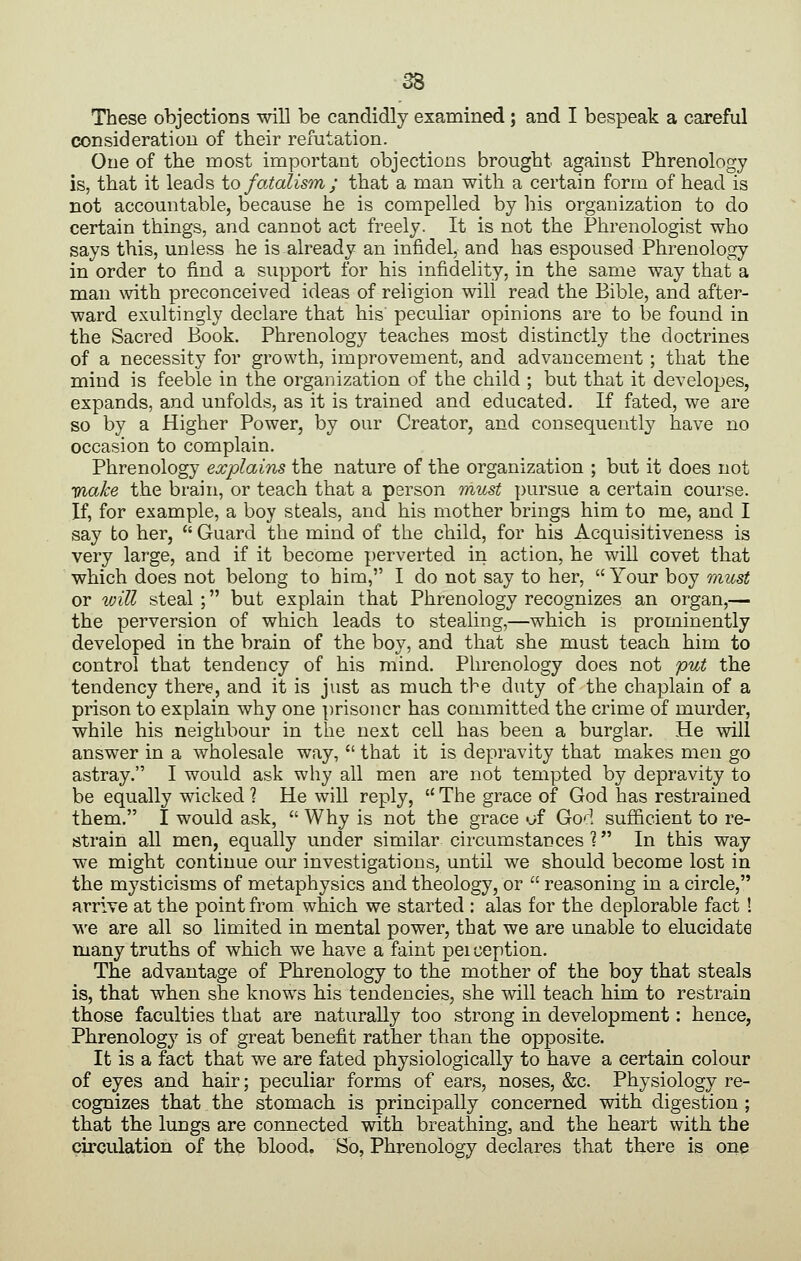 These objections will be candidly exanained; and I bespeak a careful cjonsideration of their refutation. One of the most important objections brought against Phrenology is, that it leads io fatalism ; that a man with a certain form of head is not accountable, because he is compelled by his organization to do certain things, and cannot act freely. It is not the Phrenologist who says this, unless he is already an infidel, and has espoused Phrenology in order to find a support for his infidelity, in the same way that a man with preconceived ideas of religion will read the Bible, and after- ward exultingly declare that his peculiar opinions are to be found in the Sacred Book. Phrenology teaches most distinctly the doctrines of a necessity for growth, improvement, and advancement ; that the mind is feeble in the organization of the child ; but that it developes, expands, and unfolds, as it is trained and educated. If fated, we are so by a Higher Power, by our Creator, and consequently have no occasion to complain. Phrenology explains the nature of the organization ; but it does not Wiake the brain, or teach that a person must pursue a certain course. If, for example, a boy steals, and his mother brings him to me, and I say to her, Guard the mind of the child, for his Acquisitiveness is very large, and if it become perverted in action, he wiU covet that which does not belong to him, I do not say to her,  Your boy must or will steal ; but explain that Phrenology recognizes an organ,— the perversion of which leads to stealing,—which is prominently developed in the brain of the boy, and that she must teach him to control that tendency of his mind. Phrenology does not put the tendency there, and it is just as much the duty of the chaplain of a prison to explain why one prisoner has committed the crime of murder, while his neighbour in the next cell has been a burglar. He will answer in a wholesale way,  that it is depravity that makes men go astray. I would ask why all men are not tempted by depravity to be equally wicked 1 He will reply,  The grace of God has restrained them. I would ask,  Why is not the grace of God sufficient to re- strain all men, equally under similar circumstances 1 In this way we might continue our investigations, until we should become lost in the mysticisms of metaphysics and theology, or  reasoning in a circle, arrive at the point from which we started : alas for the deplorable fact ! vi'e are all so limited in mental power, that we are unable to elucidate many truths of which we have a faint pei ception. The advantage of Phrenology to the mother of the boy that steals is, that when she knows his tendencies, she will teach him to restrain those faculties that are naturally too strong in development: hence, Phrenology is of great benefit rather than the opposite. It is a fact that we are fated physiologically to have a certain colour of eyes and hair; peculiar forms of ears, noses, &c. Physiology re- cognizes that the stomach is principally concerned with digestion ; that the lungs are connected with breathing, and the heart with the circulation of the blood. So, Phrenology declares that there is one