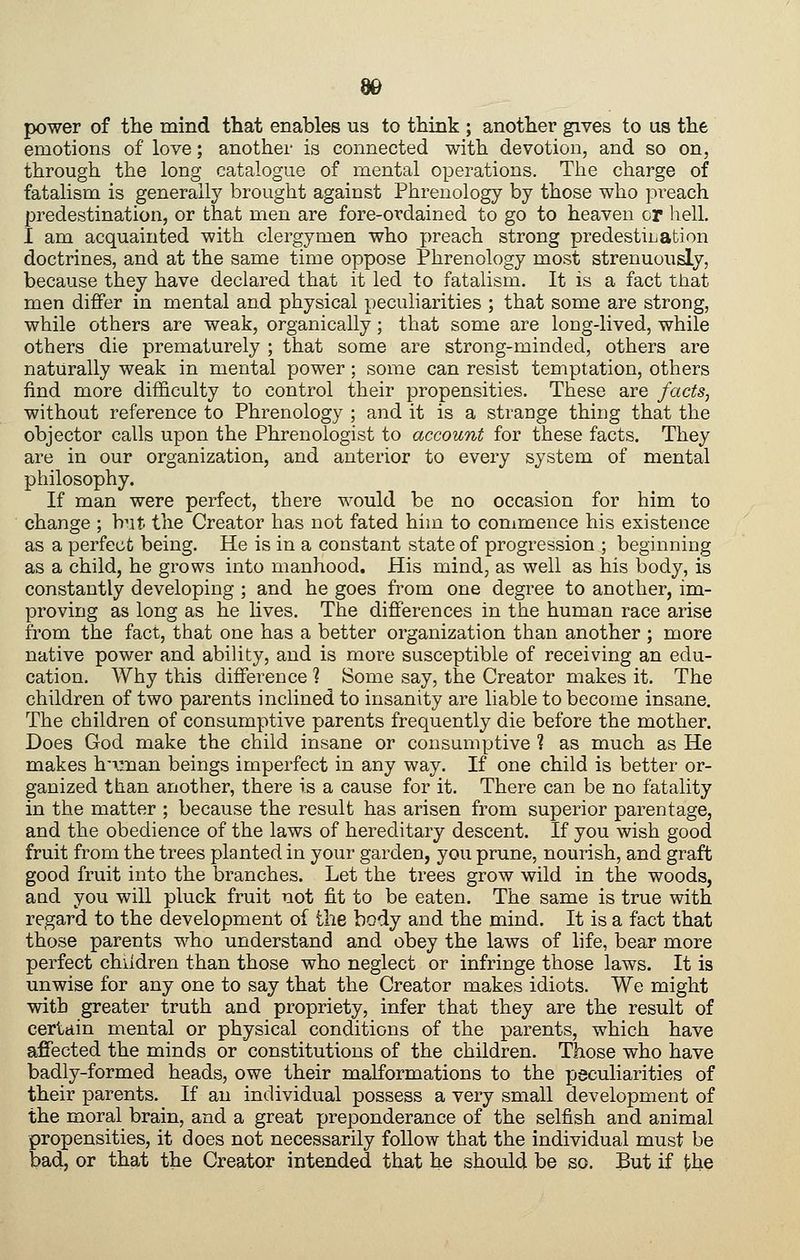 power of the mind that enables us to think ; another gives to us the emotions of love; another is connected with devotion, and so on, through the long catalogue of mental operations. The charge of fatalism is generally brought against Phrenology by those who preach predestination, or that men are fore-ovdained to go to heaven or hell. I am acquainted with clergymen who preach strong predestiLation doctrines, and at the same time oppose Phrenology most strenuously, because they have declared that it led to fatalism. It is a fact that men differ in mental and physical peculiarities ; that some are strong, while others are weak, organically; that some are long-lived, while others die prematurely ; that some are strong-minded, others are naturally weak in mental power; some can resist temptation, others find more difficulty to control their propensities. These are factSj without reference to Phrenology ; and it is a strange thing that the objector calls upon the Phrenologist to account for these facts. They are in our organization, and anterior to every system of mental philosophy. If man were perfect, there would be no occasion for him to change ; b^it the Creator has not fated him to commence his existence as a perfect being. He is in a constant state of progression ; beginning as a child, he grows into manhood. His mind, as well as his body, is constantly developing ; and he goes from one degree to another, im- proving as long as he hves. The differences in the human race arise from the fact, that one has a better organization than another ; more native power and ability, and is more susceptible of receiving an edu- cation. Why this difference ? Some say, the Creator makes it. The children of two parents inclined to insanity are liable to become insane. The children of consumptive parents frequently die before the mother. Does God make the child insane or consumptive ? as much as He makes h'Timan beings imperfect in any way. If one child is better or- ganized than another, there is a cause for it. There can be no fatality in the matter ; because the result has arisen from superior parentage, and the obedience of the laws of hereditary descent. If you wish good fruit from the trees planted in your garden, you prune, nourish, and graft good fruit into the branches. Let the trees grow wild in the woods, and you will pluck fruit not fit to be eaten. The same is true with regard to the development of the body and the mind. It is a fact that those parents who understand and obey the laws of life, bear more perfect children than those who neglect or infringe those laws. It is unwise for any one to say that the Creator makes idiots. We might with greater truth and propriety, infer that they are the result of certain mental or physical conditions of the parents, which have affected the minds or constitutions of the children. Those who have badly-formed heads, owe their malformations to the peculiarities of their parents. If an individual possess a very small development of the moral brain, and a great preponderance of the selfish and animal propensities, it does not necessarily follow that the individual must be bad, or that the Creator intended that he should be so. But if the