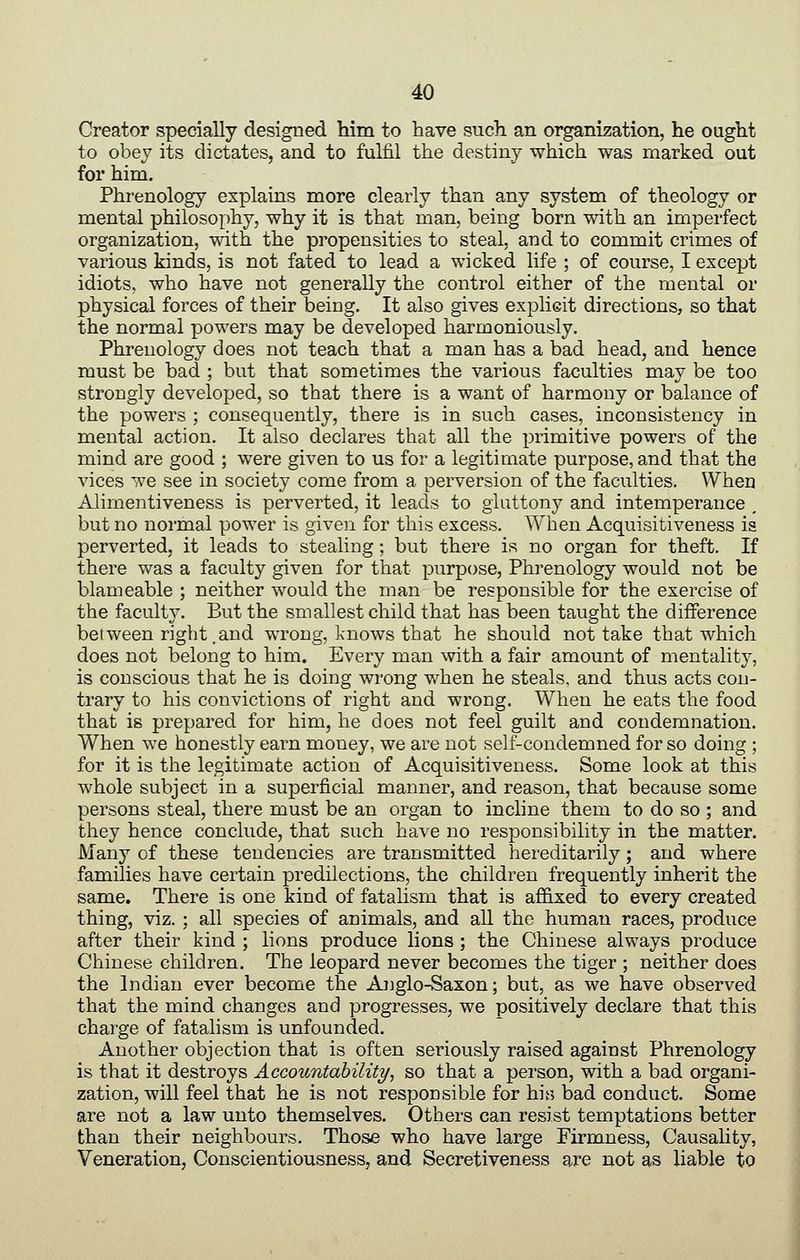 Creator specially designed him to have such an organization, he ought to obey its dictates, and to fulfil the destiny which was marked out for him. Phrenology explains more clearly than any system of theology or mental philosophy, why it is that man, being born with an imperfect organization, with the propensities to steal, and to commit crimes of various kinds, is not fated to lead a wicked life ; of course, I except idiots, who have not generally the control either of the mental or physical forces of their being. It also gives explicit directions, so that the normal powers may be developed harmoniously. Phrenology does not teach that a man has a bad head, and hence must be bad ; but that sometimes the various faculties may be too strongly develojjed, so that there is a want of harmony or balance of the powers ; consequently, there is in such cases, inconsistency in mental action. It also declares that all the primitive powers of the mind are good ; were given to us for a legitimate purpose, and that the vices we see in society come from a perversion of the faculties. When Alimentiveness is perverted, it leads to gluttony and intemperance , but no normal power is given for this excess. When Acquisitiveness is perverted, it leads to stealing; but there is no organ for theft. If there was a faculty given for that purpose. Phrenology would not be blameable ; neither would the man be responsible for the exercise of the faculty. But the smallest child that has been taught the difference between right .and wrong, knows that he should not take that which does not belong to him. Every man with a fair amount of mentality, is conscious that he is doing wrong when he steals, and thus acts con- trary to his convictions of right and wrong. When he eats the food that is prepared for him, he does not feel guilt and condemnation. When we honestly earn money, we are not self-condemned for so doing ; for it is the legitimate action of Acquisitiveness. Some look at this whole subject in a superficial manner, and reason, that because some persons steal, there must be an organ to incline them to do so ; and they hence conclude, that such have no responsibility in the matter. Many of these tendencies are transmitted hereditarily; and where families have certain predilections, the children frequently inherit the same. There is one kind of fatalism that is affixed to every created thing, viz. ; all species of animals, and all the human races, produce after their kind ; lions produce lions ; the Chinese always produce Chinese children. The leopard never becomes the tiger ; neither does the Indian ever become the Anglo-Saxon; but, as we have observed that the mind changes and progresses, we positively declare that this charge of fatalism is unfounded. Another objection that is often seriously raised against Phrenology is that it destroys Accountability, so that a person, with a bad organi- zation, will feel that he is not responsible for his bad conduct. Some are not a law unto themselves. Others can resist temptations better than their neighbours. Those who have large Firmness, Causality, Veneration, Conscientiousness, and Secretiveness are not as liable to
