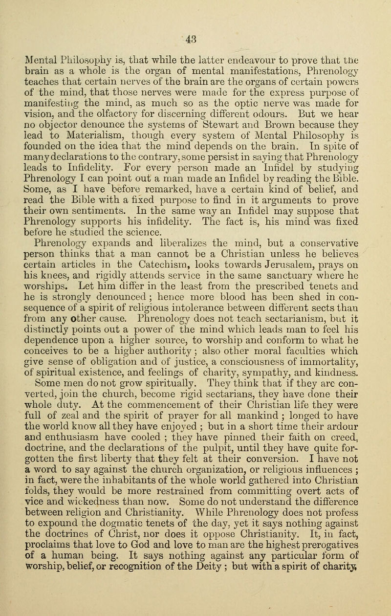 Mental Philosophy is, that while the latter endeavour to prove that tJie brain as a whole is the organ of mental manifestations, Phrenology teaches that certain nerves of the brain are the organs of certain powers of the mind, that those nerves were made for the express purpose of manifesting the mind, as much so as the optic nerve was made for vision, and the olfactory for discerning different odours. But we hear no objector denounce the systems of Stewart and Brown because they lead to Materialism, though every system of Mental Philosophy is founded on the idea that the mind depends on the brain. In spite of many declarations to the contrary, some persist in saying that Phrenology leads to Infidelity. For every person made an Infidel by studying Phrenology I can point out a man made an Infidel by reading the Bible. Some, as I have before remarked, have a certain kind of belief, and read the Bible with a fixed purpose to find in it arguments to prove their own sentiments. In the same way an Infidel may suppose that Phrenology supports his infidelity. The fact is, his mind was fixed before he studied the science. Phrenology expands and liberalizes the mind, but a conservative person thinks that a man cannot be a Christian unless he believes certain articles in the Catechism, looks towards Jerusalem, prays on his knees, and rigidly attends service in the same sanctuary where he worships. Let him differ in the least from the prescribed tenets and he is strongly denounced ; hence more blood has been shed in con- sequence of a spirit of religious intolerance between different sects than from any other cause. Phrenology does not teach sectarianism, but it distinctly points out a power of the mind which leads man to feel his dependence upon a higher source, to worship and conform to what he conceives to be a higher authority ; also other moral faculties which give sense of obligation and of justice, a consciousness of immortality, of spiritual existence, and feelings of charity, sympathy, and kindness. Some men do not grow spiritually. They think that if they arc con- verted, join the church, become rigid sectarians, they have done their whole duty. At the commencement of their Christian life they were full of zeal and the spirit of prayer for all mankind ; longed to have the world know all they have enjoyed ; but in a short time their ardour and enthusiasm have cooled ; they have pinned their faith on creed, doctrine, and the declarations of the pulpit, until they have quite for- gotten the first liberty that they felt at their conversion. I have not a word to say against the church organization, or religious influences ; in fact, were the inhabitants of the whole world gathered into Christian folds, they would be more restrained from committing overt acts of vice and wickedness than now. Some do not understand the difference between religion and Christianity. While Phrenology does not profess to expound the dogmatic tenets of the day, yet it says nothing against the doctrines of Christ, nor does it oppose Christianity. It, in fact, proclaims that love to God and love to man are the highest prerogatives of a human being. It says nothing against any particular form of worship, belief, or recognition of the Deity ; but with a spirit of charity.