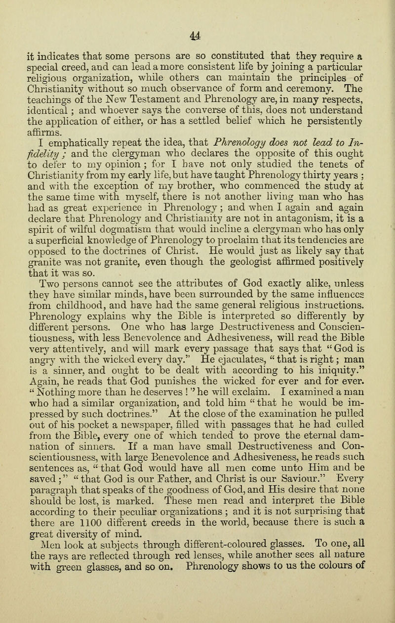 u it indicates that some persons are so constituted that they require a special creed, and can lead a more consistent life by joining a particular religious organization, while others can maintain the principles of Christianity without so much observance of form and ceremony. The teachings of the New Testament and Phrenology are, in many respects, identical; and whoever says the converse of this, does not understand the application of either, or has a settled belief which he persistently affirms. I emphatically repeat the idea, that Phrenology does not lead to In- fidelity ; and the clergyman who declares the opposite of this ought to defer to my opinion ; for I have not only studied the tenets of Christianity from my early life, but have taught Phrenology thirty years ; and with the exception of my brother, who commenced the study at the same time with myself, there is not another living man who has had as great experience in Phrenology; and when I again and again declare that Phrenology and Christianity are not in antagonism, it is a spirit of wilful dogmatism that would incline a clergyman who has only a superficial knowledge of Phrenology to proclaim that its tendeucies are opposed to the doctrines of Christ. He would just as likely say that granite was not granite, even though the geologist affirmed positively that it was so. Two persons cannot see the attributes of God exactly alike, unless they have similar minds, have been surrounded by the same influences from childhood, and have had the same general religious instructions. Phrenology explains why the Bible is interpreted so differently by different persons. One who has large Destructiveness and Conscien- tiousness, with less Benevolence and Adhesiveness, will read the Bible very attentively, and will mark every passage that says that  God is angry with the wicked every day. He ejaculates,  that is right; man is a sinner, and ought to be dealt with according to his iniquity. Again, he reads that God punishes the wricked for ever and for ever.  Nothing more than he deserves !'' he will exclaim. I examined a man who had a similar organization, and told him  that he would be im- pressed by such doctrines. At the close of the examination he pulled out of his pocket a newspaper, filled with passages that he had culled from the Bible, every one of which tended to prove the eternal dam- nation of sinners. If a man have small Destructiveness and Con- scientiousness, with large Benevolence and Adhesiveness, he reads such sentences as,  that God would have all men come unto Him and be saved;  that God is our Father, and Christ is our Saviour. Every paragraph that speaks of the goodness of God, and His desire that none should be lost, is marked. These men read and interpret the Bible according to their peculiar organizations ; and it is not surprising that there are 1100 different creeds in the world, because there is such a great diversity of mind. Men look at subjects through different-coloured glasses. To one, all the rays are reflected through red lenses, while another sees all uature with green glasses, and so on. Phrenology shows to us the colours of