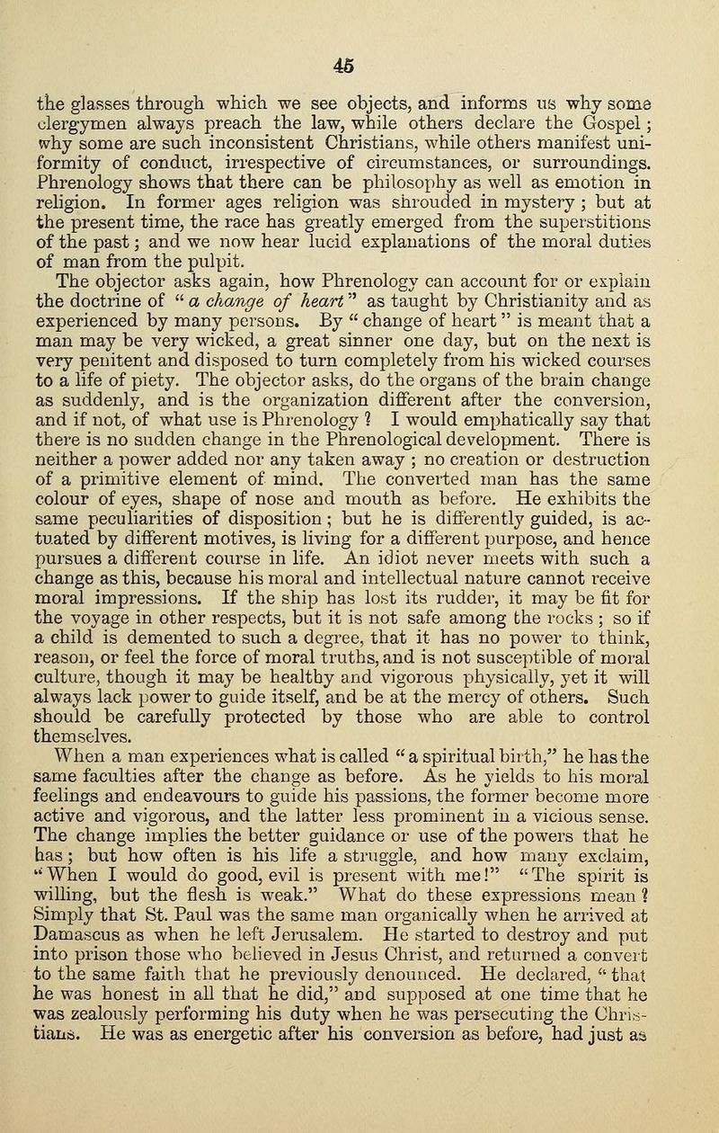 tke glasses through which we see objects, and informs us why some clergymen always preach the law, while others declare the Gospel; why some are such inconsistent Christians, while others manifest uni- formity of conduct, irrespective of circumstances, or surroundings. Phrenology shows that there can be philosophy as well as emotion in religion. In former ages religion was shrouded in mystery ; but at the present time, the race has greatly emerged from the superstitions of the past; and we now hear lucid explanations of the moral duties of man from the pulpit. The objector asks again, how Phrenology can account for or explain the doctrine of  a change of heart as taught by Christianity and as experienced by many persons. By  change of heart is meant that a man may be very wicked, a great sinner one day, but on the next is very penitent and disposed to turn completely from his wicked courses to a life of piety. The objector asks, do the organs of the brain change as suddenly, and is the organization different after the conversion, and if not, of what use is Phrenology ? I would emphatically say that there is no sudden change in the Phrenological development. There is neither a power added nor any taken away ; no creation or destruction of a primitive element of mind. The converted man has the same colour of eyes, shape of nose and mouth as before. He exhibits the same peculiarities of disposition; but he is differently guided, is ac- tuated by different motives, is living for a different purpose, and hence pursues a different course in life. An idiot never meets with such a change as this, because his moral and intellectual nature cannot receive moral impressions. If the ship has lost its rudder, it may be fit for the voyage in other respects, but it is not safe among the rocks ; so if a child is demented to such a degree, that it has no power to think, reason, or feel the force of moral truths, and is not susceptible of moral culture, though it may be healthy and vigorous physically, yet it will always lack power to guide itself, and be at the mercy of others. Such should be carefully protected by those who are able to control themselves. When a man experiences what is called  a spiritual birth, he has the same faculties after the change as before. As he yields to his moral feelings and endeavours to guide his passions, the former become more active and vigorous, and the latter less prominent in a vicious sense. The change implies the better guidance or use of the powers that he has ; but how often is his life a struggle, and how many exclaim, When I would do good, evil is present with me! The spirit is willing, but the flesh is weak. What do these expressions mean ? Simply that St. Paul was the same man organically when he arrived at Damascus as when he left Jerusalem. He started to destroy and put into prison those who beheved in Jesus Christ, and returned a convert to the same faith that he previously denounced. He dechired,  that he was honest in all that he did, and supposed at one time that he was zealously performing his duty when he was persecuting the Chri.-s- tians. He was as energetic after his conversion as before, had just as