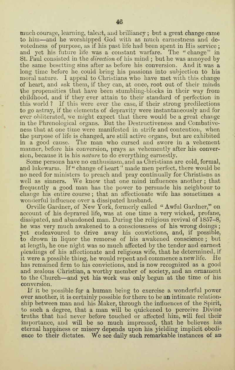 tuucli courage, learning, taleiit, and brilliancy ; but a great change came to him—and he worshipped God with as much earnestness and de- votedness of purpose, as if his past life had been spent in His service ; and yet his future life was a constant warfare. The change in St. Paul consisted in the direction of his mind ; but he was annoyed by the same besetting sins after as before his conversion. And it was a long time before he could bring his passions into subjection to his moral nature. I appeal to Christians who have met with this change of heart, and ask them, if they can, at once, root out of their minds the propensities that have been stumbling-blocks in their way from childhood, and if they ever attain to their standard of perfection in this world ? If this were ever the case, if their strong predilections to go astray, if the elements of depravity were instantaneously and for ever obliterated, we might expect that there would be a great change in the Phrenological organs. But the Destructiveness and Combative- ness that at one time were manifested in strife and contention, when the purpose of life is changed, are still active organs, but are exhibited in a good cause. The man who cursed and swore in a vehement manner, before his conversion, prays as vehemently after his conver- sion, because it is his nature to do everything earnestly. Some persons have no enthusiasm, and as Christians are cold, formal, and lukewarm. If change of heart' made men perfect, there would be no need for ministers to preach and pray continually for Christians as well as sinners. We know that one mind influences another ; that frequently a good man has the power to persuade his neighbour to change his entire course ; that an affectionate wife has sometimes a wonderful influence over a dissipated husband. Orville Gardner, of New York, formerly called  Awful Gardner, on account of his depraved life, was at one time a very wicked, profane, dissipated, and abandoned man. During the religious revival of 1857-8, he was very much awakened to a consciousness of his wrong doings; yet endeavoured to drive away his convictions, and, if possible, to drown in liquor the remorse of his awakened conscience ; but at length, he one night was so much affected by the tender and earnest pleadings of his affectionate and religious wife, that he determined, if it were a possible thing, he would repent and commence a new life. He has remained firm to his convictions, and is now recognized as a good and zealous Christian, a worthy member of society, and an ornament to the Church—and yet his work was only begun at the time of his conversion. If it be possible for a human being to exercise a wonderful power over another, it is certainly possible for there to be an intimate relation- ship between man and his Maker, through the influences of the Spirit, to such a degree, that a man will be quickened to perceive Divine truths that had never before touched or affected him, wiU feel their importance, and will be so much impressed, that he believes his eternal happiness or misery depends upon his yielding implicit obedi- ence to their dictates. We see daily such remarkable instances of an