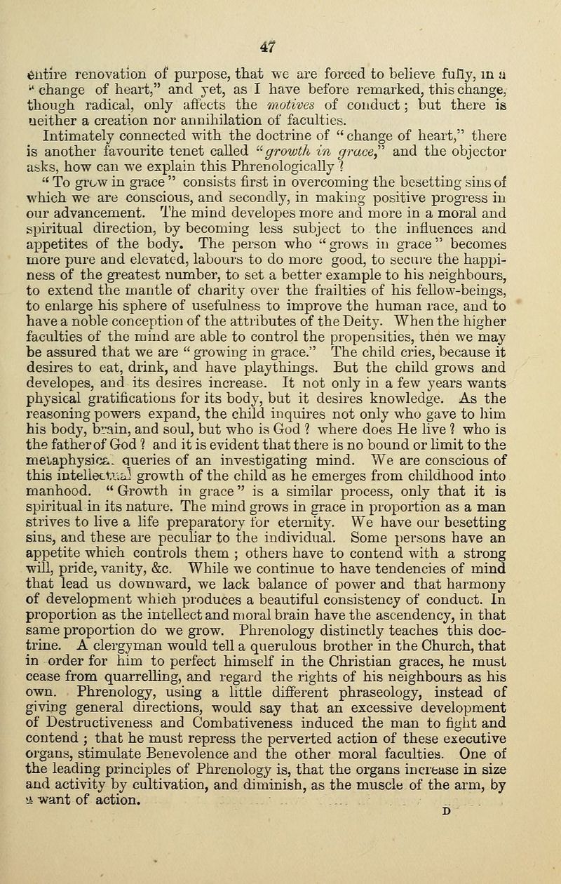 entire renovation of purpose, that we are forced to believe fully, in a •' change of heart, and yet, as I have before remarked, this change, though radical, only afiects the motives of conduct; but there is neither a creation nor annihilation of faculties. Intimately connected with the doctrine of  change of heart, there is another favourite tenet called ^'^growth in grace,''' and the objector asks, how can we explain this Phrenologically ]  To grew in grace  consists first in overcoming the besetting sins of which we are conscious, and secondly, in making positive progress in our advancement. The mind developes more and more in a moral and spiritual direction, by becoming less subject to the influences and appetites of the body. The person who  grows in grace becomes more pure and elevated, labours to do more good, to secui-e the happi- ness of the greatest number, to set a better example to his neighbours, to extend the mantle of charity over the frailties of his fellow-beings, to enlarge his sphere of usefulness to improve the human race, and to have a noble conception of the attributes of the Deity. When the higher faculties of the mind are able to control the propensities, then we may be assured that we are  growing in grace. The child cries, because it desires to eat, drink, and have playthings. But the child grows and developes, and its desires increase. It not only in a few years wants physical gratifications for its body, but it desires knowledge. As the reasoning powers expand, the child inquires not only who gave to liim his body, brain, and soul, but who is God ? where does He live 1 who is the father of God ? and it is evident that there is no bound or limit to the meiaphysic&- queries of an investigating mind. We are conscious of this inteliecU^a] growth of the child as he emerges from childhood into manhood.  Growth in grace is a similar process, only that it is spiritual in its nature. The mind grows in grace in proportion as a man strives to live a life preparatory for eternity. We have our besetting sins, and these are peculiar to the individual. Some persons have an appetite which controls them ; others have to contend with a strong will, pride, vanity, &c. While we continue to have tendencies of mind that lead us downward, we lack balance of power and that harmony of development which produces a beautiful consistency of conduct. In proportion as the intellect and moral brain have the ascendency, in that same proportion do we grow. Phrenology distinctly teaches this doc- trine. A clergyman would tell a querulous brother in the Church, that in order for him to perfect himself in the Christian graces, he must cease from quarrelling, and regard the rights of his neighbours as his own. Phrenology, using a little different phraseology, instead of giving general directions, would say that an excessive development of Destructiveness and Combativeness induced the man to fight and contend ; that he must repress the perverted action of these executive organs, stimulate Benevolence and the other moral faculties. One of the leading princijDles of Phrenology is, that the organs increase in size and activity by cultivation, and diminish, as the muscle of the arm, by !i-want of action. D