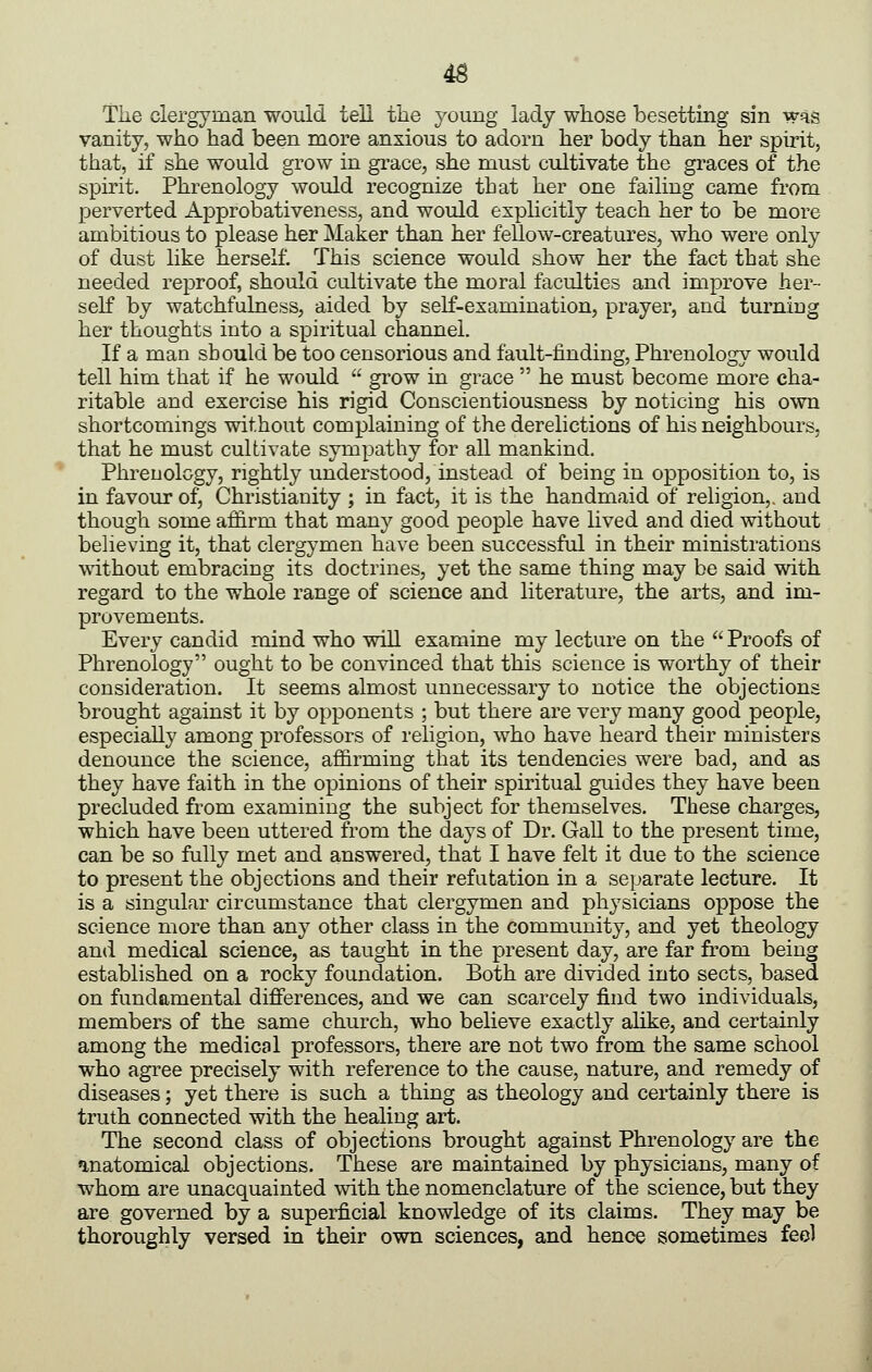 4B The clergyman would tell the young lady whose besetting sin was vanity, who had been more anxious to adorn her body than her spirit, that, if she would grow in grace, she must cultivate the gi-aces of the spirit. Phrenology would recognize that her one failing came from perverted Approbativeness, and would expHcitiy teach her to be more ambitious to please her Maker than her fellow-creatures, who were only of dust like herself. This science would show her the fact that she needed reproof, should cultivate the moral faculties and improve her- self by watchfulness, aided by self-examination, prayer, and turning her thoughts into a spiritual channel. If a man should be too censorious and fault-finding. Phrenology would tell him that if he would  grow in grace  he must become more cha- ritable and exercise his rigid Conscientiousness by noticing his own shortcomings without complaining of the derelictions of his neighbours, that he must cultivate sympathy for all mankind. Phrenology, rightly understood, instead of being in opposition to, is in favour of, Christianity ; in fact, it is the handmaid of religion,, and though some affirm that many good people have lived and died without believing it, that clergymen have been successful in their ministrations without embracing its doctrines, yet the same thing may be said with regard to the whole range of science and literature, the arts, and im- provements. Every candid mind who will examine my lecture on the Proofs of Phrenology ought to be convinced that this science is worthy of their consideration. It seems almost unnecessary to notice the objections brought against it by opponents ; but there are very many good people, especially among professors of religion, who have heard their ministers denounce the science, affirming that its tendencies were bad, and as they have faith in the opinions of their spiritual guides they have been precluded from examining the subject for themselves. These charges, which have been uttered from the days of Dr. GaU to the present time, can be so fully met and answered, that I have felt it due to the science to present the objections and their refutation in a separate lecture. It is a singular circumstance that clergymen and phj'sicians oppose the science more than any other class in the community, and yet theology and medical science, as taught in the present day, are far from being established on a rocky foundation. Both are divided into sects, based on fundamental differences, and we can scarcely find two individuals, members of the same church, who believe exactly alike, and certainly among the medical professors, there are not two from the same school who agree precisely with reference to the cause, nature, and remedy of diseases; yet there is such a thing as theology and certainly there is truth connected with the healing art. The second class of objections brought against Phrenology are the inatomical objections. These are maintained by physicians, many of whom are unacquainted with the nomenclature of the science, but they are governed by a superficial knowledge of its claims. They may be thoroughly versed in their own sciences, and hence sometimes feol