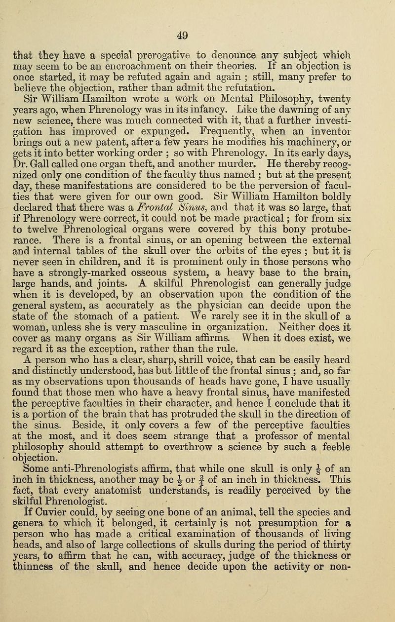 that they have a special prerogative to denounce any subject which may seem to be an encroachment on their theories. If an objection is once started, it may be refuted again and again ; still, many prefer to believe the objection, rather than admit the refutation. Sir William Hamilton wrote a work on Mental Philosophy, twenty years ago, when Phrenology was in its infancy. Like the dawning of any new science, there was much connected with it, that a further investi- gation has improved or expunged. Frequently, when an inventor brings out a new patent, after a few years he modifies his machinery, or gets it into better working order ; so with Phrenology. In its early days. Dr. Gall called one organ theft, and another murder. He thereby recog- nized only one condition of the faculty thus named ; but at the present day, these manifestations are considered to be the perversion of facul- ties that were given for our own good. Sir William Hamilton boldly declared that there was a Frontal Sinus, and that it was so large, that if Phrenology were correct, it could not be made practical; for from six to twelve Phrenological organs were covered by this bony protube- rance. There is a frontal sinus, or an opening between the external and internal tables of the skull over the orbits of the eyes ; but it is never seen in children, and it is prominent only in those persons who have a strongly-marked osseous system, a heavy base to the brain, large hands, and joints. A skilful Phrenologist can generally judge when it is developed, by an observation upon the condition of the general system, as accurately as the physician can decide upon the state of the stomach of a patient. We rarely see it in the skull of a woman, unless she is very masculine in organization. Neither does it cover as many organs as Sir William affirms. When it does exist, we regard it as the exception, rather than the rule. A person who has a clear, sharp, shrill voice, that can be easily heard and distinctly understood, has but little of the frontal sinus ; and, so far as my observations upon thousands of heads have gone, I have usually found that those men who have a heavy frontal sinus, have manifested the perceptive faculties in their character, and hence I conclude that it is a portion of the brain that has protruded the skull in the direction of the sinus. Beside, it only covers a few of the perceptive faculties at the most, and it does seem strange that a professor of mental philosophy should attempt to overthrow a science by such a feeble objection. Some anti-Phrenologists affirm, that while one skuU is only ^ of an inch in thickness, another may be -^ or | of an inch in thickness. This fact, that every anatomist understands, is readily perceived by the skilful Phrenologist. if Cuvier could, by seeing one bone of an animal, tell the species and genera to which it belonged, it certainly is not presumption for a person who has made a critical examination of thousands of living heads, and also of large collections of skulls during the period of thirty years, to af&rm that he can, with accuracy, judge of the thickness or thinness of the skull, and hence decide upon the activity or non-