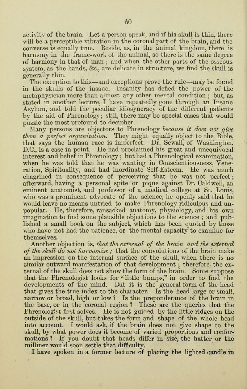 activity of the brain. Let a person speak, and if his skull is thin, there will be a perceptible vibration in the coronal part of the brain, and tiie converse is equally true. Beside, as, in the animal kingdom, there is harmony in the frame-work of the animal, so there is the same degree of harmony in that of man ; and when the other parts of the osseous system, as the hands, &c., are delicate in structure, we find the skull is generally thin. The exception to this—and exceptions prove the rule—may be found in the skulls of the insane. Insanity has defied the power of the metaphysician more than almost any other mental condition ; but, as stated in another lecture, I have repeatedly gone through an Insane Asylum, and told the peculiar idiosyncracy of the different patients by the aid of Phrenology; stiU, there may be special cases that would puzzle the most profound to decipher. Many persons are objectors to Phrenology because it does not give them a 'perfect organization. They might equally object to the Bible, that says the human race is imperfect. Dr. Sewall, of Washington, D.C., is a case in point. He had proclaimed his great and unequivocal interest and belief in Phrenology ; but had a Phrenological examination, when he was told that he was wanting in Conscientiousness, Vene- ration, Spirituality, and had inordinate Self-Esteem. He was much chagrined in consequence of perceiving that he was not perfect; afterward, having a personal spite or pique against Dr. Caldwell, an eminent anatomist, and professor of a medical college at St. Louis, who was a prominent advocate of the science, he openly said that he would leave no means untried to make Phrenology ridiculous and un- popular. He, therefore, ransacked anatomy, physiology, and his own imagination to find some plausible objections to the science ; and pub- lished a small book on the subject, which has been quoted by those who have not had the patience, or the mental capacity to examine for themselves. Another objection is, that the external of the hrain and the external of the skvM do not harmonize ; that the convolutions of the brain make an impression on the internal surface of the skull, when there is no similar outward manifestation of that development ; therefore, the ex- ternal of the skull does not show the form of the brain. Some suppose that the Phrenologist looks for little bumps, in order to find the developments of the mind. But it is the general form of the head that gives the true index to the character. Is the head large or small, narrow or broad, high or low % Is the preponderance of the brain in the base, or in the coronal region % These are the queries that the Phrenologi.'=5t first solves. He is not guided by the little ridges on the outside of the skull, but takes the form and shape of the whole head into account. I would ask, if the brain does not give shape to the skull, by what power does it become of varied proportions and confor- mations ? If you doubt that heads differ in size, the hatter or the milliner would soon settle that difficulty. I have spoken in a former lecture of placing the lighted <mndle in