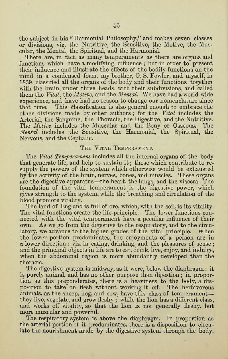 the subject in his  Harmonial Philosophy, and makes seven classes or divisions, viz. the Nutritive, the Sensitive, the Motive, the Mus- cular, the Mental, the Spiritual, and the Harmonial. There are, in fact, as many temperaments as there are organs and functions which have a modifying influence ; but in order to present their influence and illustrate the efiects of the bodily functions on the mind in a condensed form, my brother, 0. S. Fowler, and myself, in 1839, classified all the organs of the body and their functions togethei with the brain, under three heads, with their subdivisions, and called them the Vital, the Motive, and the Mental. We have had a world-wide experience, and have had no reason to change our nomenclature since that time. This dassification is also general enough to embrace the other divisions made by other authors; for the Vital includes the Arterial, the Sanguine, the Thoracic, the Digestive, and the Nutritive. The Motive includes the Muscular and the Bony or Osseous. The Mental includes the Sensitive, the Harmonial, the Spiritual, the Nervous, and the Cephalic. The YrcAL Temperament. The Vital Temperament includes all the internal organs of the body that generate life, and help to sustain it; those which contribute to re- supply the powers of the system which otherwise would be exhausted by the activity of the brain, nerves, bones, and muscles. These organs are the digestive apparatus—the heart, the lungs, and the viscera. The foundation of the vital temperament is the digestive power, which gives strength to the system, while the breathing and circulation of the blood promote vitality. The land of England is full of ore, which, with the soil, is its vitality. The vital functions create the life-principle. The lower functions con- nected with the vital temperament have a peculiar influence of their own. As we go from the digestive to the respiratory, and to the circu- latory, we advance to the higher grades of the vital principle. When the low^er portion predominates, the enjoyments of a person are in a lower direction : viz. in eating, drinking, and the pleasures of sense ; and the principal objects in life are to eat, drink, live, enjoy, and indulge, when the abdominal region is more abundantly developed than the thoracic. The digestive system is midway, as it were, below the diaphragm : it is purely animal, and has no other purpose than digestion ; in propor- tion as this preponderates, there is a heaviness to the body, a dis- position to take on flesh without working it off. The herbivorous animals, as the sheep, hog, and cow, have this class of temperament— they live, vegetate, and grow fleshy ; while the lion has a different class, and works otf vitality, so that the lion is not generally fleshy, but more muscular and powerful. The respiratory system is above the diaphragm. In proportion as the arterial portion of it predominates, there is a disposition to circu- late the nourishment m.ade by the digestive system through the body.