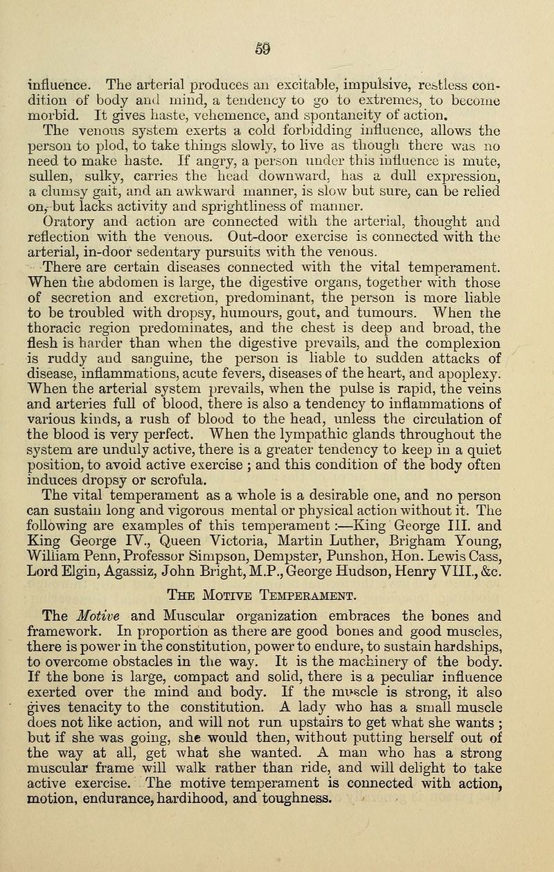 6§ influence. The arterial ]3roduces an excitable, impulsive, restless con- dition of body and mind, a tendency to go to extremes, to become morbid. It gives haste, vehemence, and sj^ontaneity of action. The venous system exerts a cold forbidding influence, allows the person to plod, to take things slowly, to live as though there was no need to make haste. If angry, a per.-ion under this iuHuence is mute, sullen, sulky, carries the head downward, has a dull expression, a clumsy gait, and an awkward manner, is slow but sure, can be relied on,-but lacks activity and sprightliness of manner. Oratory and action are connected with the arterial, thought and reflection with the venous. Out-door exercise is connected with the arterial, in-door sedentary pursuits with the venous. There are certain diseases connected with the vital temperament. When the abdomen is large, the digestive organs, together with those of secretion and excretion, predominant, the person is more liable to be troubled with dropsy, humours, gout, and tumours. When the thoracic region predominates, and the chest is deep and broad, the flesh is harder than when the digestive prevails, and the complexion is ruddy and sanguine, the person is liable to sudden attacks of disease, inflammations, acute fevers, diseases of the heart, and apoplexy. When the arterial system prevails, when the pulse is rapid, the veins and arteries full of blood, there is also a tendency to inflammations of various kinds, a rush of blood to the head, unless the circulation of the blood is very perfect. When the lympathic glands throughout the system are unduly active, there is a greater tendency to keep in a quiet position, to avoid active exercise ; and this condition of the body often induces dropsy or scrofula. The vital temperament as a whole is a desirable one, and no person can sustain long and vigorous mental or physical action without it. The following are examples of this temperament:—King George III. and King George lY., Queen Victoria, Martin Luther, Brigham Young, WiUiam Penn, Professor Simpson, Dempster, Punshon, Hon. Lewis Cass, Lord Elgin, Agassiz, John Bright, M.P,, George Hudson, Henry YHI., &c. The Motive Temperament. The Motive and Muscular organization embraces the bones and framework. In proportion as there are good bones and good muscles, there is power in the constitution, power to endure, to sustain hardships, to overcome obstacles in the way. It is the machinery of the body. If the bone is large, compact and solid, there is a peculiar influence exerted over the mind and body. If the muscle is strong, it also gives tenacity to the constitution. A lady who has a small muscle does not like action, and will not run upstairs to get what she wants ; but if she was going, she would then, without putting herself out of the way at all, get what she wanted. A man who has a strong muscular frame will walk rather than ride, and will delight to take active exercise. The motive temperament is connected with action, motion, endurance, hardihood, and toughness.