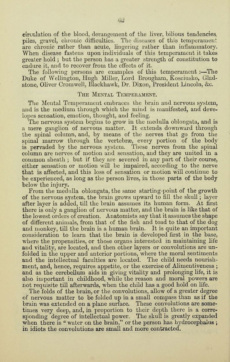 m circulatlou of tlie blood, derangement of the liver, bilious tendencieSj piles, gravel, chronic difl3.culties. The diseases of this temperament are chronic rather than acute, lingering rather than inflammatory. When disease fastens upon individuals of this temperament it takes greater hold ; but the person has a greater strength of constitution to endure it, and to recover from the effects of it. The following persons are examples of this temperament :—The Duke of Wellington, Hugh Miller, Lord Brougham, Kosciusko, Glad- stone, Oliver Cromwell, Blackhawk, Dr. Dixon, President Lincoln, &c. The Mental Temperament. The Mental Temperament embraces the brain and nervous system, and is the medium through which the mind is manifested, and deve- lopes sensation, emotion, thought, and feeling. The nervous system begins to grow in the medulla oblongata, and is a mere ganglion of nervous matter. It extends downward through the spinal column, and, by means of the nerves that go from the spinal marrow through the vertebrae, every portion of the body is pervaded by the nervous system. These nerves from the spinal column are nerves of motion and sensation, and they are united in a common sheath ; but if they are severed in any part of their course, either sensation or motion will be impaired, according to the nerve that is affected, and this loss of sensation or motion will continue to be experienced, as long as the person lives, in those parts of the body below the injury. From the medulla oblongata, the same starting-point of the growth of the nervous system, the brain grows upward to fill the skull; layer after layer is added, till the brain assumes its human form. At first there is only a ganglion of nervous matter, and the brain is like that of the lowest orders of creation. Anatomists say that it assumes the shape of different animals, from that of the fish and toad to that of the dog and monkey, till the brain is a human brain. It is quite an important consideration to learn that the brain is developed first in the base, where the propensities, or those organs interested in maintaining life and vitality, are located, and then other layers or convolutions are un- folded in the upper and anterior portions, where the moral sentiments and the intellectual faculties are located. The child needs nourish- ment, and, hence, requires appetite, or the exercise of Alimentiveness ; and as the cerebellum aids in giving vitality and prolonging life, it is also important in childhood, while the reason and moral powers are not requisite till afterwards, when the child has a good hold on life. The folds of the brain, or the convolutions, allow of a greater degree of nervous matter to be folded up in a small compass than as if the brain was extended on a plane surface. These convolutions are some- times very deep, and, in proportion to their depth there is a corre- sponding degree of intellectual power. The skull is gTeatly expanded when there is *'water on the brain, or the person has hydrocephalus ; in idiots the convolutions are small and more contracted.