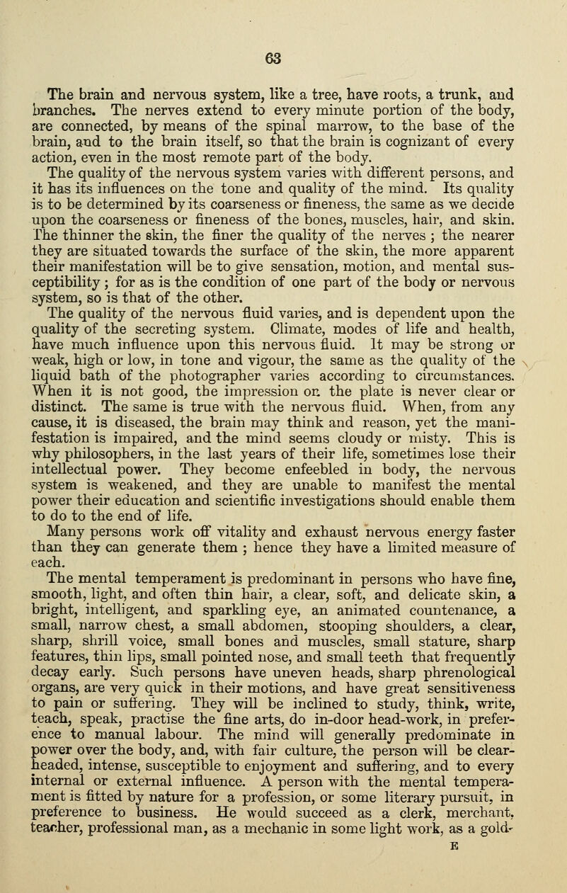 The brain and nervous system, like a tree, have roots, a trunk, and branches. The nerves extend to every minute portion of the body, are connected, by means of the spinal marrow, to the base of the brain, and to the brain itself, so that the brain is cognizant of every action, even in the most remote part of the body. The quality of the nervous system varies with different persons, and it has its influences on the tone and quality of the mind. Its quality is to be determined by its coarseness or fineness, the same as we decide upon the coarseness or fineness of the bones, muscles, hair, and skin. The thinner the skin, the finer the quality of the nerves ; the nearer they are situated towards the surface of the skin, the more apparent their manifestation will be to give sensation, motion, and mental sus- ceptibility ; for as is the condition of one part of the body or nervous system, so is that of the other. The quality of the nervous fluid varies, and is dependent upon the quality of the secreting system. Climate, modes of life and health, have much influence upon this nervous fluid. It may be strong or weak, high or low, in tone and vigour, the same as the quality of the liquid bath of the photographer varies according to circumstances. When it is not good, the impression on the plate is never clear or distinct. The same is true with the nervous fluid. When, from any cause, it is diseased, the brain may think and reason, yet the mani- festation is impaired, and the mind seems cloudy or misty. This is why philosophers, in the last years of their life, sometimes lose their intellectual power. They become enfeebled in body, the nervous system is weakened, and they are unable to manifest the mental power their education and scientific investigations should enable them to do to the end of life. Many persons work off vitality and exhaust nervous energy faster than they can generate them ; hence they have a limited measure of each. The mental temperament is predominant in persons who have fine, smooth, light, and often thin hair, a clear, soft, and delicate skin, a bright, inteUigent, and sparkling eye, an animated countenance, a small, narrow chest, a small abdomen, stooping shoulders, a clear, sharp, shrill voice, small bones and muscles, small stature, sharp features, thin lips, small pointed nose, and small teeth that frequently decay early. Such persons have uneven heads, sharp phrenological organs, are very quick in their motions, and have great sensitiveness to pain or suffering. They will be inclined to study, think, write, teach, speak, practise the fine arts, do in-door head-work, in prefer- ence to manual labour. The mind will generally predominate in power over the body, and, with fair culture, the person will be clear- headed, intense, susceptible to enjoyment and suffering, and to every internal or external influence. A person with the mental tempera- ment is fitted by nature for a profession, or some literary pursuit, in preference to business. He would succeed as a clerk, merchant, teacher, professional man, as a mechanic in some light work, as a gold- E