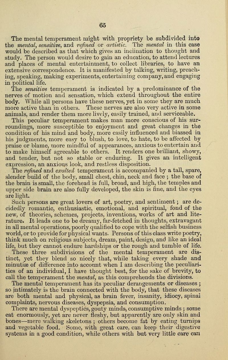 The mental temperament might with propriety be subdivided into the mental, sensitive, and refined or artistic. The mental in this case would be described as that which gives an inclination to thought and study. The person would desire to gain an education, to attend lectures and places of mental entertainment, to collect libraries, to have an extensive correspondence. It is manifested by talking, writing, preach- ing, speaking, making experiments, entertaining company, and engaging in political life. The sensitive temperament is indicated by a predominance of the nerves of motion and sensation, which extend throughout the entire body. While all persons have these nerves, yet in some they are much more active than in others. These nerves are also very active in some animals, and render them more lively, easily trained, and serviceable. This peculiar temperament makes man more conscious of his sur- roundings, more susceptible to enjoyment and great changes in the condition of his mind and body, more easily influenced and biassed in his judgments, more easy to blush, to love, to hate, to be affected by praise or blame, more mindful of appearances, anxious to entertain and to make himself agreeable to others. It renders one brilliant, showy, and tender, but not so stable or enduring. It gives an intelligent expression, an anxious look, and restless disposition. The refined and exalted temperament is accompanied by a tall, spare, slender build of the body, small chest, chin, neck and face ; the base of the brain is small, the forehead is full, broad, and high, the temples and upper side brain are also fully developed, the skin is fine, and the eyes are light. Such persons are great lovers of art, poetry, and sentiment; are de- cidedly romantic, enthusiastic, emotional, and spiritual, fond of the new, of theories, schemes, projects, inventions, works of art and lite- rature. It leads one to be dreamy, far-fetched in thoughts, extravagant in aU mental operations, poorly qualified to cope with the selfish business world, or to provide for physical wants. Persons of this class write poetry, think much on religious subjects, dream, paint, design, and like an ideal life, but they cannot endure hardships or the rough and tumble of life. These three subdivisions of the mental temperament are dis- tinct, yet they blend so nicely that, while taking every shade and minutiae of difference into account when I am describing the peculiari- ties of an individual, I have thought best, for the sake of brevity, to call the temperament the mental, as this comprehends the divisions. The mental temperament has its peculiar derangements or diseases ; so intimately is the brain connected with the body, that these diseases are both mental and physical, as brain fever, insanity, idiocy, spinal complaints, nervous diseases, dyspepsia, and consumption. There are mental dyspeptics, gouty minds, consumptive minds ; some eat enormously, yet are never fleshy, but apparently are only skin and bones—mere walking skeletons ; others become fat by eating turnips and vegetable food. Some, with great care, can keep their digestive systems in a good condition, while others with but very little care caij