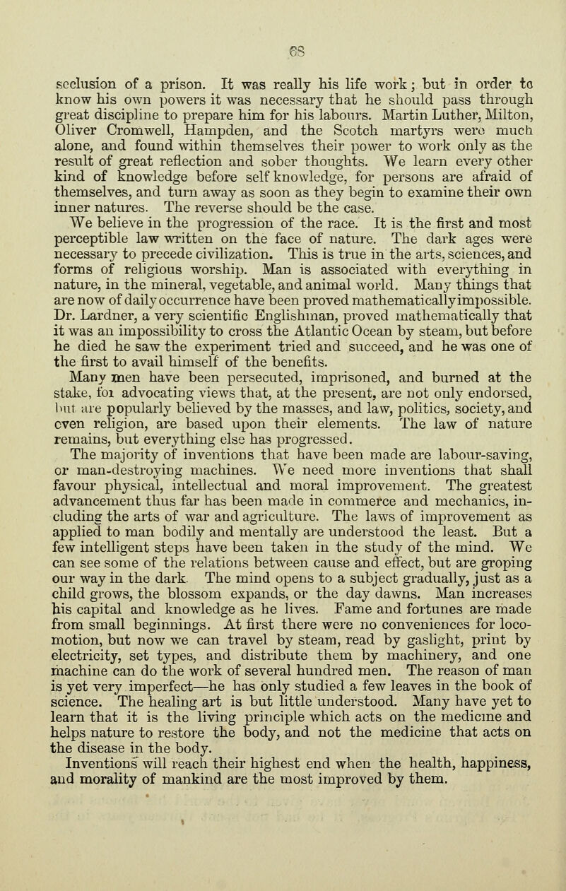 seclusion of a prison. It was really his life work; but in order to know his own powers it was necessary that he should pass through great discipline to prepare him for his labours. Martin Luther, Milton, Oliver Cromwell, Hampden, and the Scotch martyrs wero much alone, and found within themselves their power to work only as the result of great reflection and sober thoughts. We learn every other kind of knowledge before self knowledge, for persons are afraid of themselves, and turn away as soon as they begin to examine their own inner natures. The reverse should be the case. We believe in the progression of the race. It is the first and most perceptible law written on the face of nature. The dark ages were necessary to precede civilization. This is true in the arts, sciences, and forms of religious worship. Man is associated with everything in nature, in the mineral, vegetable, and animal world. Many things that are now of daily occurrence have been proved mathematically impossible. Dr. Lardner, a very scientific Englishman, proved mathematically that it was an impossibility to cross the Atlantic Ocean by steam, but before he died he saw the experiment tried and succeed, and he was one of the first to avail himself of the benefits. Many men have been persecuted, imprisoned, and burned at the stake, foi advocating views that, at the present, are not only endorsed, but are popularly believed by the masses, and law, politics, society, and even religion, are based upon their elements. The law of nature remains, but everything else has progressed. The majority of inventions that have been made are labour-saving, or man-destroying machines. We need more inventions that shall favour physical, intellectual and moral improvement. The greatest advancement thus far has been made in commerce and mechanics, in- cluding the arts of war and agriculture. The laws of improvement as applied to man bodily and mentally are understood the least. But a few intelligent steps have been taken in the study of the mind. We can see some of the relations between cause and effect, but are groping our way in the dark. The mind opens to a subject gradually, just as a child grows, the blossom expands, or the day dawns. Man increases his capital and knowledge as he lives. Fame and fortunes are made from small beginnings. At first there were no conveniences for loco- motion, but now we can travel by steam, read by gaslight, print by electricity, set types, and distribute them by machinery, and one machine can do the work of several hundred men. The reason of man is yet very imperfect—he has only studied a few leaves in the book of science. The healing art is but little understood. Many have yet to learn that it is the living principle which acts on the medicme and helps nature to restore the body, and not the medicine that acts on the disease in the body. Inventions will reach their highest end when the health, happiness, and morality of mankind are the most improved by them.