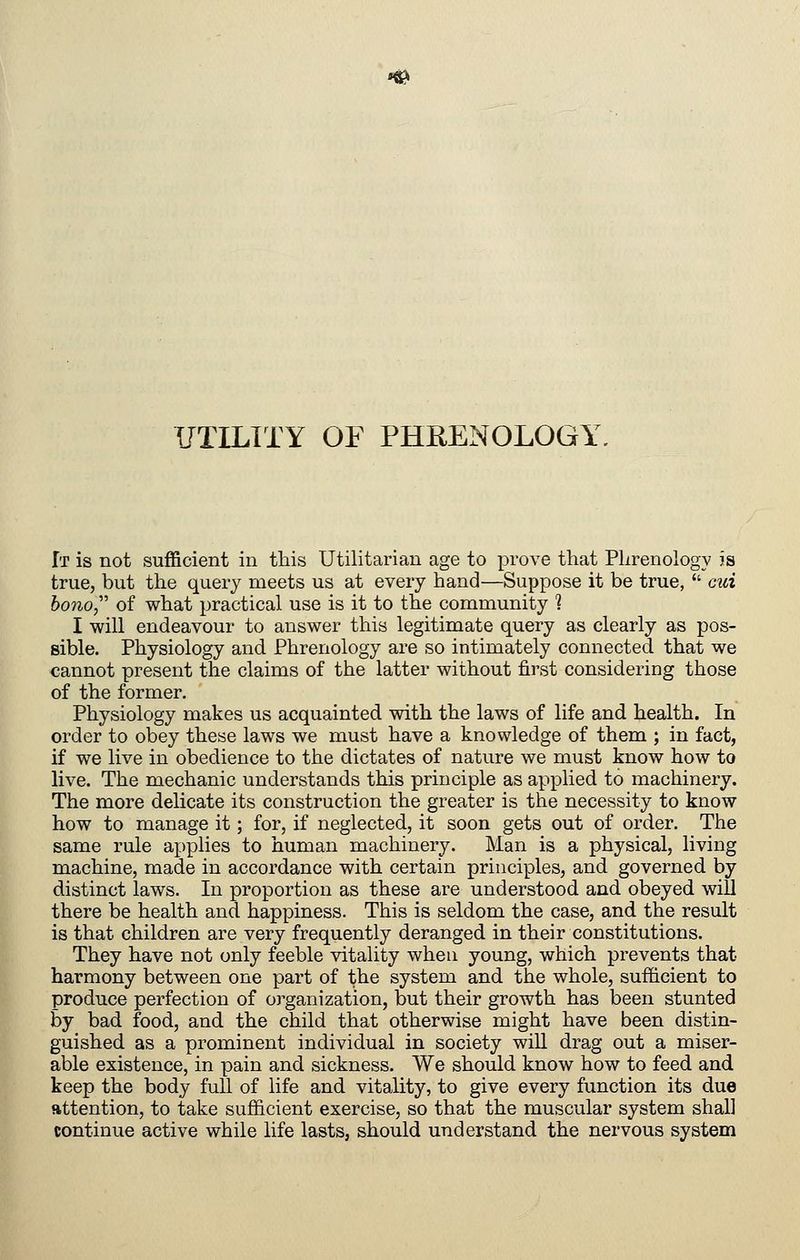 UTILITY OF PHEENOLOGY. It is not sufficient in this Utilitarian age to prove that Phrenology is true, but the query meets us at every hand—Suppose it be true, cid bono,'' of what practical use is it to the community 1 I will endeavour to answer this legitimate query as clearly as pos- sible. Physiology and Phrenology are so intimately connected that we cannot present the claims of the latter without first considering those of the former. Physiology makes us acquainted with the laws of life and health. In order to obey these laws we must have a knowledge of them ; in fact, if we live in obedience to the dictates of nature we must know how to live. The mechanic understands this principle as applied to machinery. The more delicate its construction the greater is the necessity to know how to manage it; for, if neglected, it soon gets out of order. The same rule applies to human machinery. Man is a physical, living machine, made in accordance with certain principles, and governed by distinct laws. In proportion as these are understood and obeyed will there be health and happiness. This is seldom the case, and the result is that children are very frequently deranged in their constitutions. They have not only feeble vitality when young, which prevents that harmony between one part of the system and the whole, sufficient to produce perfection of organization, but their growth has been stunted by bad food, and the child that otherwise might have been distin- guished as a prominent individual in society wiU drag out a miser- able existence, in pain and sickness. We should know how to feed and keep the body full of life and vitality, to give every function its due attention, to take sufficient exercise, so that the muscular system shall continue active while life lasts, should understand the nervous system