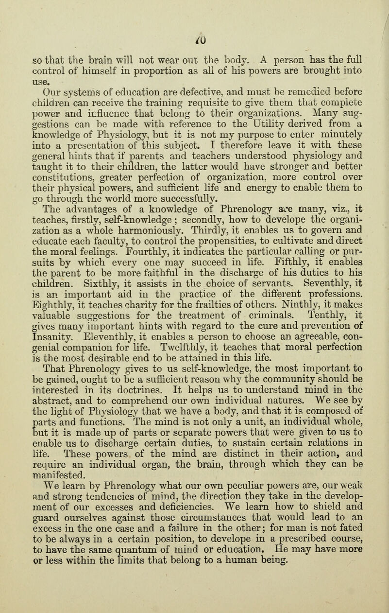 so that the brain will not wear out the body. A person has the full control of himself in proportion as all of his powers are brought into use. Our systems of education are defective, and must be remedied before children can receive the training requisite to give them that complete power and influence that belong to their organizations. Many sug- gestions can be made mth reference to the Utility derived from a knowledge of Physiology, but it is not my purpose to enter minutely into a presentation of this subject. I therefore leave it with these general hints that if parents and teachers understood physiology and taught it to their childi-en, the latter would have stronger and better constitutions, greater perfection of organization, more control over their physical powers, and sufficient life and energy to enable them to go through the world more successfully. The advantages of a knowledge of Phrenology ai'e many, viz., it teaches, firstly, self-knowledge ; secondly, how to develope the organi- zation as a whole harmoniously. Thirdly, it enables us to govern and educate each faculty, to control the propensities, to cultivate and direct the moral feelings. Fourthly, it indicates the particular calling or pur- suits by which every one may succeed in life. Fifthly, it enables the parent to be more faithful in the discharge of his duties to his children. Sixthly, it assists in the choice of servants. Seventhly, it is an important aid in the practice of the difierent professions. Eighthly, it teaches charity for the frailties of others. Ninthly, it makes valuable suggestions for the treatment of criminals. Tenthly, it gives many important hints with regard to the cure and prevention of Insanity. Eleventhly, it enables a person to choose an agreeable, con- genial companion for life. Twelfthly, it teaches that moral perfection is the most desirable end to be attained in this life. That Phrenology gives to us self-knowledge, the most important to be gained, ought to be a sufficient reason why the community should be interested in its doctrines. It helps us to understand mind in the abstract, and to comprehend our own individual natures. We see by the light of Physiology that we have a body, and that it is composed of parts and functions. The mind is not only a unit, an individual whole, but it is made up of parts or separate powers that were given to us to enable us to discharge certain duties, to sustain certain relations in life. These powers of the mind are distinct in their action, and require an individual organ, the brain, through which they can be manifested. We learn by Phrenology what our own peculiar powers are, our weak and strong tendencies of mind, the direction they take in the develop- ment of our excesses and deficiencies. We learn how to shield and guard ourselves against those circumstances that would lead to an excess in the one case and a failure in the other; for man is not fated to be always in a certain position, to develope in a prescribed course, to have the same quantum of mind or education. He may have more or less within the limits that belong to a human being.