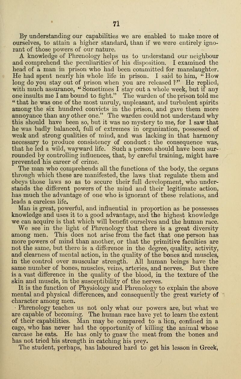 By understanding our capabilities we are enabled to make more oi ourselves, to attain a higher standard, than if we were entirely igno- rant of those powers of our nature. A knowledge of Phrenology helps us to understand our neighbour and comprehend the peculiarities of his disposition. I examined the head of a man in prison who had been committed for manslaughter. He had spent nearly his whole life in prison. I said to him, How long do you stay out of prison when you are released ? He replied, with much assurance, Sometimes I stay out a whole week, but if any one insults me I am bound to tight. The warden of the prison told me that he was one of the most unruly, unpleasant, and turbulent spirits among the six hundred convicts in the prison, and gave them more annoyance than any other one. The warden could not understand why this should have been so, but it was no mystery to me, for 1 saw that he was badly balanced, full of extremes in organization, possessed of weak and strong qualities of mind, and was lacking in that harmony necessary to produce consistency of conduct: the consequence was, that he led a wild, wayward life. Such a person should have been sur- rounded by controlling influences, that, by careful training, might have prevented his career of crime. The man who comprehends all the functions of the body, the organs through which these are manifested, the laws that regulate them and obeys those laws so as to secure their full development, who under- stands the different powers of the mind and their legitimate action, has much the advantage of one who is ignorant of these relations, and leads a careless life. Man is great, powerful, and influential in proportion as he possesses knowledge and uses it to a good advantage, and the highest knowledge we can acquire is that which will benefit ourselves and the human race. We see in the light of Phrenology that there is a great diversity among men. This does not arise from the fact that one person has more powers of mind than another, or that the primitive faculties are not the same, but there is a difference in the degree, quality, activity, and clearness of mental action, in the quality of the bones and muscles, in the control over muscular strength. All human beings have the same number of bones, muscles, veins, arteries, and nerves. But there is a vast difference in the quality of the blood, in the texture of the skin and muscle, in the susceptibility of the nerves. It is the function of Physiology and Phrenology to explain the above mental and physical differences, and consequently the great variety of character among men. • Phrenology teaches us not only what our powers are, but what we are capable of becoming. The human race have yet to learn the extent of their capabilities. Man may be compared to a lion, confined in a cage, who has never had the opportunity of killing the animal whose carcase he eats. He has only to gnaw the meat from the bones and has not tried his strength in catching his prey. The student, perhaps, has laboured hard to get his lesson in Greek,
