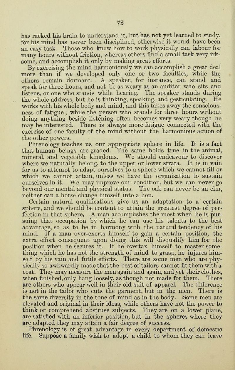 has racked his brain to understand it, but has not yet learned to study, for his mind has never been disciplined, otherwise it would have been an easy task. Those who know how to work physically can labour for many hours without friction, whereas others find a small task very irk- some, and accomphsh it only by making great efforts. By exercising the mind harmoniously we can accomplish a great deal more than if we developed only one or two faculties, while the others remain dormant. A speaker, for instance, can stand and s]3eak for three hours, and not be as weary as an auditor who sits and hstens, or one who stands while hearing. The speaker stands during the whole address, but he is thinking, speaking, and gesticulating. He works with his whole body and mind, and this takes away the conscious- ness of fatigue ; while the person who stands for three hours without doing anything beside listening often becomes very weary though he may be interested. There is always more fatigue connected with the exercise of one faculty of the mind without the harmonious action of the other powers. Phrenology teaches us our appropriate sphere in life. It is a fact that human beings are graded. The same holds true in the animal, mineral, and vegetable kingdoms. We should endeavour to discover where we naturally belong, to the upper or lower strata. It is in vain for us to attempt to adapt ourselves to a sphere which we cannot fill or which we cannot attain, unless we have the organization to sustain ourselves in it. We may improve our condition, but we can never go beyond our mental and physical status. The oak can never be an elm, neither can a horse change himself into a lion. Certain natural qualifications give us an adaptation to a certain sphere, and we should be content to attain the greatest degree of per- fection in that sphere. A man accomplishes the most when he is pur- suing that occupation by which he can use his talents to the best advantage, so as to be in harmony ^dth the natural tendency of his mind. If a man over-exerts himself to gain a certain position, the extra effort consequent upon doing this will disqualify him for the position when he secures it. If he overtax himself to master some- thing which he has not the strength of mind to grasp, he injures him- self by his vain and futile efforts. There are some men who are phy- sically so awkwardly made that the best of tailors cannot fit them with a coat. They may measure the men again and again, and yet their clothes, when fi»nished, only hang loosely, as though not made for them. There are others who appear well in their old suit of apparel. The difference is not in the tailor who cuts the garment, but in the men. There is the same diversity in the tone of mind as in the body. Some men are elevated and original in their ideas, while others have not the power to think or comprehend abstruse subjects. They are on a lower plane, are satisfied with an inferior position, but in the spheres where they are adapted they may attain a fair degree of success. Phrenology is of great advantage in every department of domestic life. Suppose a family wish to adopt a child to whom they can leave