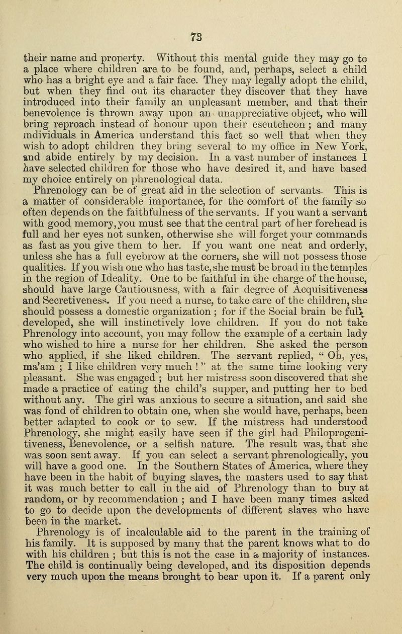 7S their name aud property. Without this mental guide they may go to a place where children are to be found, and, perhaps, select a child who has a bright eye and a fair face. They may legally adopt the child, but when they find out its character they discover that they have introduced into their family an unpleasant member, and that their benevolence is thrown away upon an unappreciative object, who will bring reproach instead of honour upon their escutcheon ; and many individuals in America understand this fact so well that when they wish to adopt children they bring several to my office in New York, und abide entirely by my decision. In a vast number of instances I Aave selected children for those who have desired it, and have based my choice entirely on phrenological data. Phrenology can be of great aid in the selection of servants. This is a matter of considerable importance, for the comfort of the family so often depends on the faithfulness of the servants. If you want a servant with good memory, you must see that the central part of her forehead is full and her eyes not sunken, otherwise she will forget your commands as fast as you give them to her. If you want one neat and orderly, unless she has a full eyebrow at the corners, she will not possess those qualities. If you wish one who has taste, she must be broad in the temples in the region of Ideality. One to be faithful in the charge of the house, should have large Cautiousness, with a fair degree of Acquisitiveness and Secretiveness. If you need a nurse, to take care of the children, she should possess a domestic organization ; for if the Social brain be fuli developed, she will instinctively love children. If you do not take Phrenology into account, you may follow the example of a certain lady who wished to hire a nurse for her children. She asked the person who applied, if she liked children. The servant replied, Oh, yes, ma'am ; I like children very much ! at the same time looking very pleasant. She was engaged ; but her mistress soon discovered that she made a practice of eating the child's supper, and putting her to bed without any. The girl was anxious to secure a situation, and said she was fond of children to obtain one, when she would have, perhaps, been better adapted to cook or to sew. If the mistress had understood Phrenology, she might easily have seen if the girl had Philoprogeni- tiveness, Benevolence, or a selfish nature. The result was, that she was soon sent away. If you can select a servant phrenologically, you will have a good one. In the Southern States of America, where they have been in the habit of buying slaves, the masters used to say that it was much better to call in the aid of Phrenology than to buy at random, or by recommendation ; and I have been many times asked to go to decide upon the developments of different slaves who have been in the market. Phrenology is of incalculable aid to the parent in the training of his family. It is supposed by many that the parent knows what to do with his children ; but this is not the case in a majority of instances. The child is continually being developed, and its disposition depends very much upon the means brought to bear upon it. If a parent only