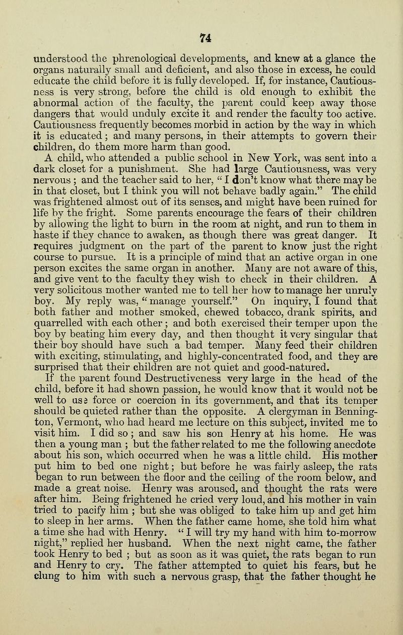 understood the phrenological developments, and knew at a glance the organs naturally small and deficient, and also those in excess, he could educate the child before it is fully developed. If, for instance, Cautious- ness is very strong, before the child is old enough to exhibit the abnormal action of the faculty, the parent could keep away those dangers that would unduly excite it and render the faculty too active. Cautiousness frequently becomes morbid in action by the way in which it is educated; and many persons, in their attempts to govern their children, do them more harm than good. A child, who attended a public school in New York, was sent into a dark closet for a punishment. She had large Cautiousness, was very nervous ; and the teacher said to her, I don't know what there may be in that closet, but I think you will not behave badly again. The child was frightened almost out of its senses, and might have been ruined for life by the fright. Some parents encourage the fears of their children by allowing the light to burn in the room at night, and run to them in haste if they chance to awaken, as though there was great danger. It requires judgment on the part of the parent to know just the right course to pursue. It is a principle of mind that an active organ in one person excites the same organ in another. Many are not aware of this, and give vent to the faculty they wish to check in their children. A very solicitous mother wanted me to tell her how to manage her unruly boy. My reply was, manage yourself. On inquiry, I found that both father and mother smoked, chewed tobacco, drank spirits, and quarrelled with each other ; and both exercised their temper upon the boy by beating him every day, and then thought it very singular that their boy should have such a bad temper. Many feed their children with exciting, stimulating, and highly-concentrated food, and they are surprised that their children are not quiet and good-natured. If the parent found Destructiveness very large in the head of the child, before it had shown passion, he would know that it would not be well to ass force or coercion in its government, and that its temper should be quieted rather than the opposite. A clergyman in Benning- ton, Vermont, who had heard me lecture on this subject, invited me to visit him. I did so; and saw his son Henry at his home. He was then a young man ; but the father related to me the following anecdote about his son, which occurred when he was a little child. His mother put him to bed one night; but before he was fairly asleep, the rats began to run between the floor and the ceiling of the room below, and made a great noise. Henry was aroused, and thought the rats were after him. Being frightened he cried very loud, and his mother in vain tried to pacify him ; but she was obliged to take him up and get him to sleep in her arms. When the father came home, she told him what a time she had with Henry. I will try my hand with him to-morrow night, replied her husband. When the next night came, the father took Henry to bed ; but as soon as it was quiet, the rats began to run and Henry to cry. The father attempted to quiet his fears, but he clung to him with such a nervous grasp, that the father thought he