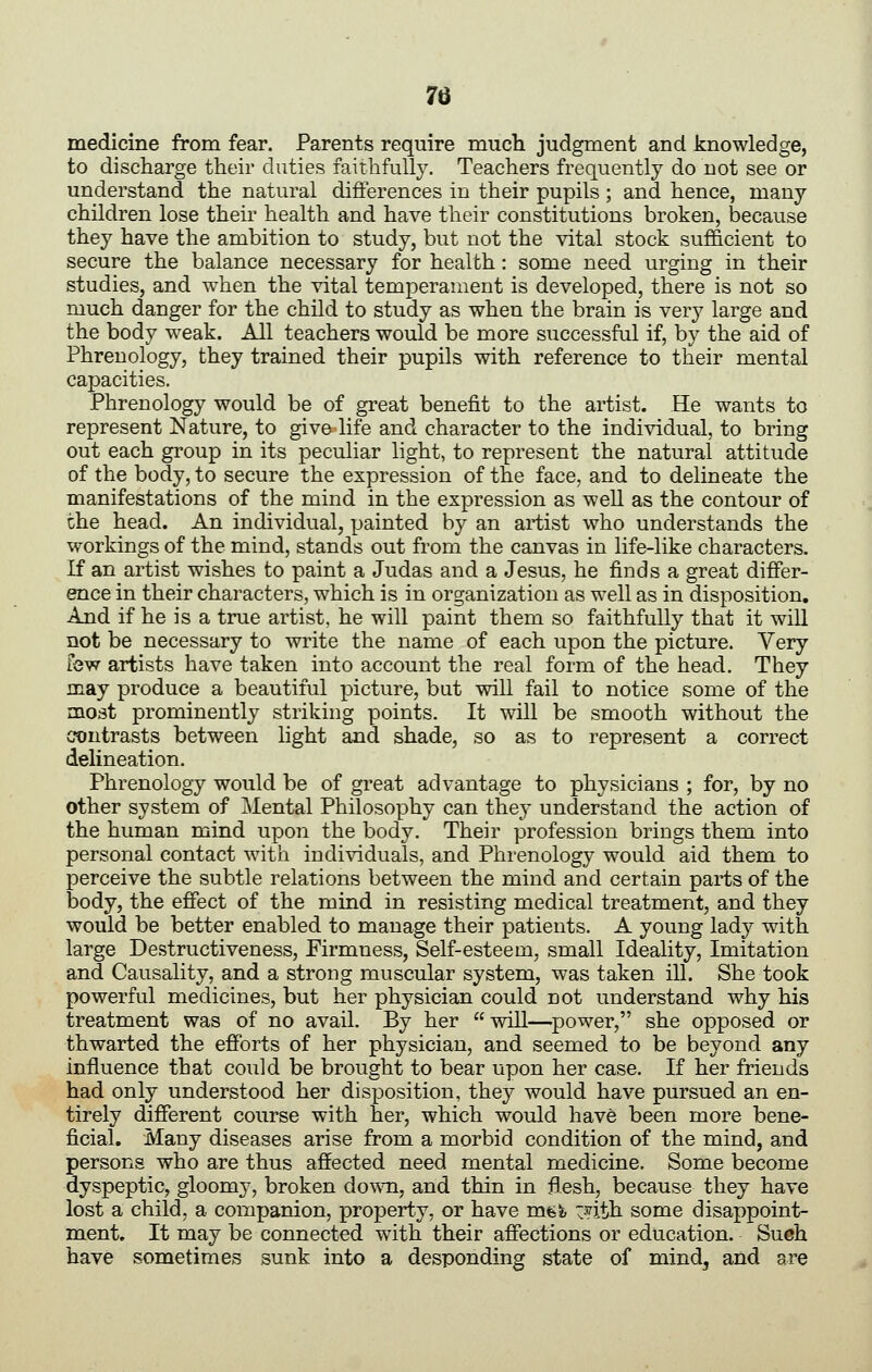 medicine from fear. Parents require much judgment and knowledge, to discharge their duties faithfully. Teachers frequently do not see or understand the natural difterences in their pupils; and hence, many children lose their health and have their constitutions broken, because they have the ambition to study, but not the vital stock sufficient to secure the balance necessary for health : some need urging in their studies, and when the vital temperament is developed, there is not so much danger for the child to study as when the brain is very large and the body weak. All teachers would be more successful if, by the aid of Phrenology, they trained their pupils with reference to their mental capacities. Phrenology would be of great benefit to the artist. He wants to represent Nature, to give life and character to the individual, to bring out each group in its peculiar light, to represent the natural attitude of the body, to secure the expression of the face, and to delineate the manifestations of the mind in the expression as well as the contour of the head. An individual, painted by an artist who understands the workings of the mind, stands out from the canvas in life-like characters. K an artist wishes to paint a Judas and a Jesus, he finds a great differ- ence in their characters, which is in organization as well as in disposition. And if he is a true artist, he will paint them so faithfully that it will not be necessary to write the name of each upon the picture. Very few artists have taken into account the real form of the head. They may produce a beautiful picture, but will fail to notice some of the most prominently striking points. It will be smooth without the contrasts between light and shade, so as to represent a correct delineation. Phrenology would be of great advantage to physicians ; for, by no other system of Mental Philosophy can they understand the action of the human mind upon the body. Their profession brings them into personal contact with individuals, and Phrenology would aid them to perceive the subtle relations between the mind and certain parts of the body, the efiect of the mind in resisting medical treatment, and they would be better enabled to manage their patients. A young lady with large Destructiveness, Firmness, Self-esteem, small Ideality, Imitation and Causality, and a strong muscular system, was taken ill. She took powerful medicines, but her physician could not understand why his treatment was of no avail. By her will—^power, she opposed or thwarted the efforts of her physician, and seemed to be beyond any influence that could be brought to bear upon her case. If her friends had only understood her disposition, they would have pursued an en- tirely different course with her, which would have been more bene- ficial. Many diseases arise from a morbid condition of the mind, and persons who are thus affected need mental medicine. Some become dyspeptic, gloomy, broken do\\Ti, and thin in flesh, because they have lost a child, a companion, property, or have mfefc ~nth some disappoint- ment. It may be connected with their affections or education. Such have sometimes sunk into a desponding state of mind, and are