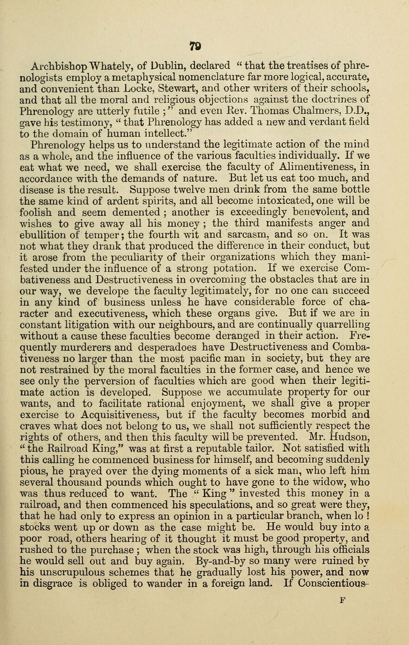 7© Archbishop Whately, of Dublin, declared that the treatises of phre- nologists employ a metaphysical nomenclature far more logical, accurate, and convenient than Locke, Stewart, and other writers of their schools, and that all the moral and religious objections against the doctrines of Phrenology are utterly futile ; and even Rev. Thomas Chalmers, D.D., gave his testimony, that Phrenology has added a new and verdant field to the domain of human intellect. Phrenology helps us to understand the legitimate action of the mind as a whole, and the influence of the various faculties individually. If we eat what we need, we shall exercise the faculty of Alimentiveness, in accordance with the demands of nature. But let us eat too much, and disease is the result. Suppose twelve men drink from the same bottle the same kind of ardent spirits, and all become intoxicated, one will be foolish and seem demented ; another is exceedingly benevolent, and wishes to give away all his money ; the third manifests anger and ebullition of temper; the fourth wit and sarcasm, and so on. It was not what they drank that produced the difterence in their conduct, but it arose from the peculiarity of their organizations which they mani- fested under the influence of a strong potation. If we exercise Com- bativeness and Destructiveness in overcoming the obstacles that are in our way, we develope the faculty legitimately, for no one can succeed in any kind of business unless he have considerable force of cha- racter and executiveness, which these organs give. But if we are in constant litigation with our neighbours, and are continually quarrelling without a cause these faculties become deranged in their action. Fre- quently murderers and desperadoes have Destructiveness and Comba- tiveness no larger than the most pacific man in society, but they are not restrained by the moral faculties in the former case, and hence we see only the perversion of faculties which are good when their legiti- mate action is developed. Suppose we accumulate property for our wants, and to facilitate rational enjoyment, we shall give a proper exercise to Acquisitiveness, but if the faculty becomes morbid and craves what does not belong to us, we shall not sufficiently respect the rights of others, and then this faculty will be prevented. Mr. Hudson, the Railroad King, was at first a reputable tailor. Not satisfied with this caUing he commenced business for himself, and becoming suddenly pious, he prayed over the dying moments of a sick man, who left him several thousand pounds which ought to have gone to the widow, who was thus reduced to want. The King '* invested this money in a railroad, and then commenced his speculations, and so great were they, that he had only to express an opinion in a particular branch, when lo ! stocks went up or down as the case might be. He would buy into a poor road, others hearing of it thought it must be good property, and rushed to the purchase; when the stock was high, through his officials he would sell out and buy again. By-and-by so many were ruined by his unscrupulous schemes that he gradually lost his power, and now in disgrace is obliged to wander in a foreign land. If Conscientious-
