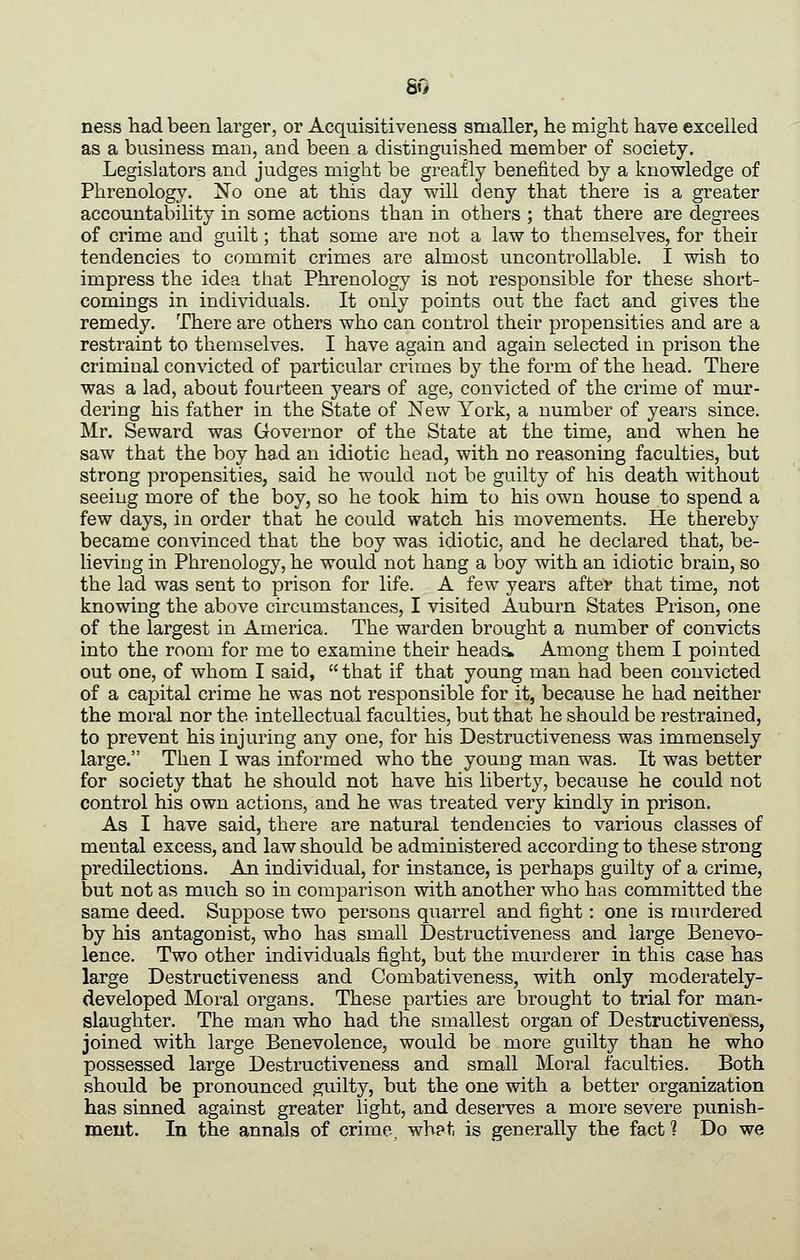 ness had been larger, or Acquisitiveness smaller, he might have excelled as a business man, and been a distinguished member of society. Legislators and judges might be greatly benefited by a knowledge of Phrenology. No one at this day will deny that there is a greater accountability in some actions than in others ; that there are degrees of crime and guilt; that some are not a law to themselves, for their tendencies to commit crimes are almost uncontrollable. I wish to impress the idea that Phrenology is not responsible for these short- comings in individuals. It only points out the fact and gives the remedy. There are others who can control their propensities and are a restraint to themselves. I have again and again selected in prison the criminal convicted of particular crimes by the form of the head. There was a lad, about fourteen years of age, convicted of the crime of mur- dering his father in the State of New York, a number of years since. Mr. Seward was Governor of the State at the time, and when he saw that the boy had an idiotic head, with no reasoning faculties, but strong propensities, said he would not be guilty of his death without seeing more of the boy, so he took him to his own house to spend a few days, in order that he could watch his movements. He thereby became convinced that the boy was idiotic, and he declared that, be- lieving in Phrenology, he would not hang a boy with an idiotic brain, so the lad was sent to prison for life. A few years after that time, not knowing the above circumstances, I visited Auburn States Prison, one of the largest in America. The warden brought a number of convicts into the room for me to examine their heads» Among them I pointed out one, of whom I said, that if that young man had been convicted of a ca^Dital crime he was not responsible for it, because he had neither the moral nor the intellectual faculties, but that he should be restrained, to prevent his injuring any one, for his Destructiveness was immensely large. Then I was informed who the youDg man was. It was better for society that he should not have his liberty, because he could not control his own actions, and he was treated very kindly in prison. As I have said, there are natural tendencies to various classes of mental excess, and law should be administered according to these strong predilections. An individual, for instance, is perhaps guilty of a crime, but not as much so in comparison with another who has committed the same deed. Suppose two persons quarrel and fight; one is murdered by his antagonist, who has small Destructiveness and large Benevo- lence. Two other individuals fight, but the murderer in this case has large Destructiveness and Combativeness, with only moderately- developed Moral organs. These parties are brought to trial for man- slaughter. The man who had the smallest organ of Destructiveness, joined with large Benevolence, would be more guilty than he who possessed large Destructiveness and small Moral faculties. Both should be pronounced guilty, but the one with a better organization has sinned against greater light, and deserves a more severe punish- ment. In the annals of crime, what is generally the fact 1 Do we