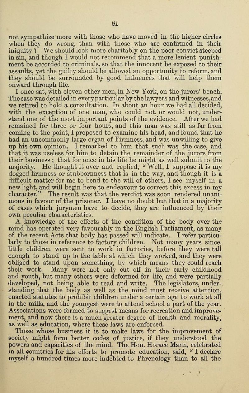 not sympathize more with those who have moved in the higher circles when they do wrong, than with those who are confirmed in their iniquity ? We should look more charitably on the poor convict steeped in sin, and though I would not recommend that a more lenient punish- ment be accorded to criminals, so that the innocent be exposed to their assaults, yet the guilty should be allowed an opportunity to reform, and they should be surrounded by good influences that will help them onward through life. I once sat, with eleven other men, in New York, on the jurors' bench. The case was detailed in every particular by the lawyers and witnesses, and we retired to hold a consultation. In about an hour we had all decided, with the exception of one man, who could not, or would not, under- stand one of the most important points of the evidence. After we had remained for three or four hours, and this man was still as far from coming to the point, I proposed to examine his head, and found that he had an uncommonly large organ of Firmness, and was unwilling to give up his own opinion. I remarked to him that such was the case, and that it was useless for him to detain the remainder of the jurors from their business ; that for once in his life he might as well submit to the majority. He thought it over and replied, Well, I suppose it is my dogged firmness or stubbornness that is in the way, and though it is a difficult matter for me to bend to the will of others, I see myself in a new light, and will begin here to endeavour to correct this excess in my character. The result was that the verdict was soon rendered unani- mous in favour of the prisoner. I have no doubt but that in a majority of cases which jurymen have to decide, they are influenced by their own peculiar characteristics. A knowledge of the effects of the condition of the body over the mind has operated very favourably in the English Parliament, as manji of the recent Acts that body has passed will indicate. I refer particu- larly to those in reference to factory children. Not many years since, little children were sent to work in factories, before they were tall enough to stand up to the table at which they worked, and they were obliged to stand upon something, by which means they could reach their work. Many were not only cut off in their early childhood and youth, but many others were deformed for life, and were partially developed, not being able to read and write. The legislators, under- standing that the body as well as the mind must receive attention, enacted statutes to prohibit children under a certain age to work at all in the mills, and the youngest were to attend school a part of the year. Associations were formed to suggest means for recreation and improve- ment, and now there is a much greater degree of health and morahty, as well as education, where these laws are enforced. Those whose business it is to make laws for the improvement of society might form better codes of justice, if they understood the powers and capacities of the mind. The Hon. Horace Mann, celebrated J a all countries for his efforts to promote education, said, I declare myself a hundred times more indebted to Phrenology than to all the