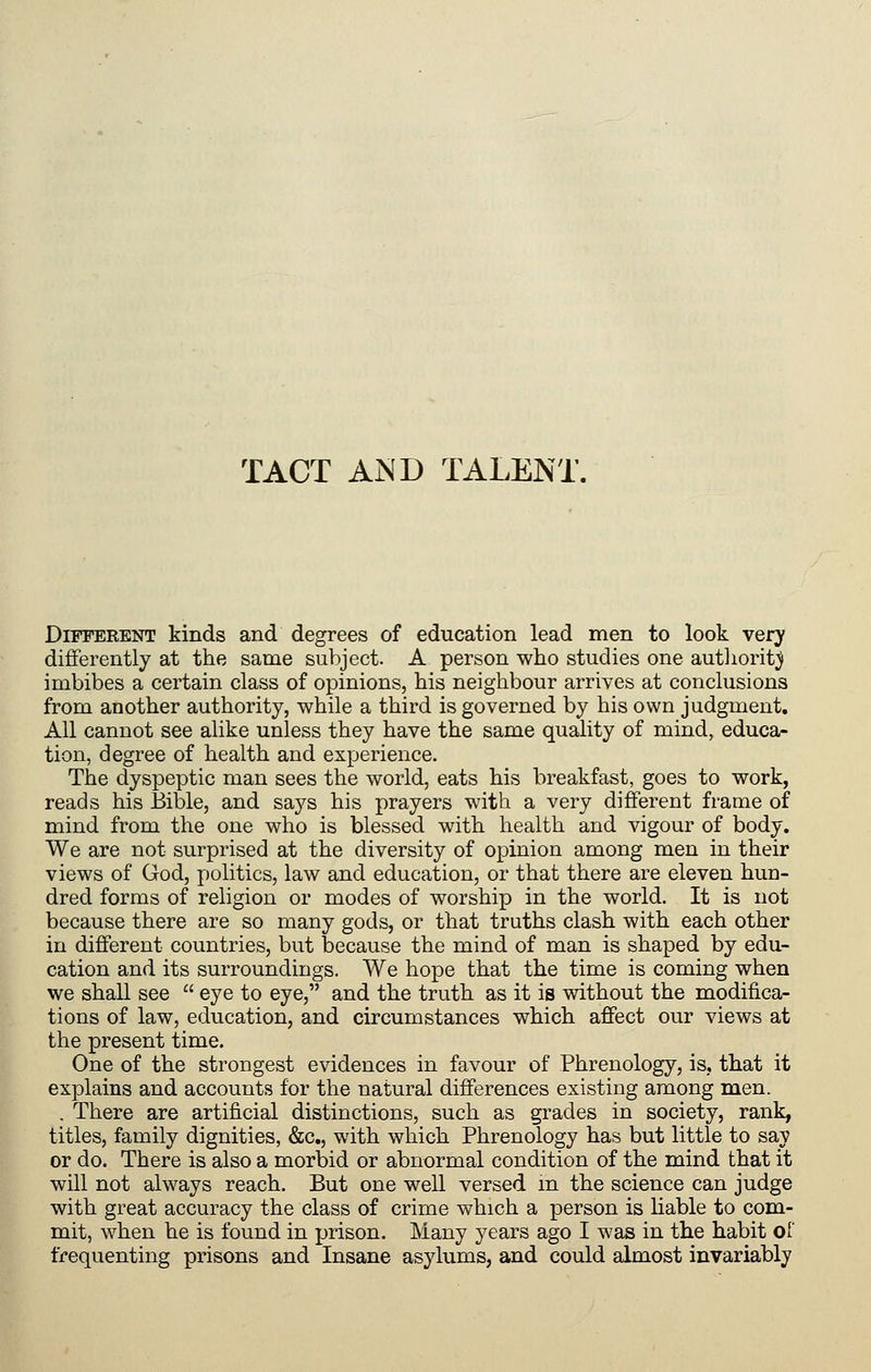 TACT AND TALENT. Different kinds and degrees of education lead men to look very differently at the same subject. A person who studies one autliorit;^ imbibes a certain class of opinions, his neighbour arrives at conclusions from another authority, while a third is governed by his own judgment. All cannot see alike unless they have the same quality of mind, educa- tion, degree of health and experience. The dyspeptic man sees the world, eats his breakfast, goes to work, reads his Bible, and says his prayers with a very different frame of mind from the one who is blessed with health and vigour of body. We are not surprised at the diversity of opinion among men in their views of God, politics, law and education, or that there are eleven hun- dred forms of religion or modes of worship in the world. It is not because there are so many gods, or that truths clash with each other in different countries, but because the mind of man is shaped by edu- cation and its surroundings. We hope that the time is coming when we shall see  eye to eye, and the truth as it is without the modifica- tions of law, education, and circumstances which affect our views at the present time. One of the strongest evidences in favour of Phrenology, is., that it explains and accounts for the natural differences existing among men. . There are artificial distinctions, such as grades in society, rank, titles, family dignities, &c., with which Phrenology has but little to say or do. There is also a morbid or abnormal condition of the mind that it will not always reach. But one well versed m the science can judge with great accuracy the class of crime which a person is liable to com- mit, when he is found in prison. Many years ago I was in the habit oi' frequenting prisons and Insane asylums, and could almost invariably
