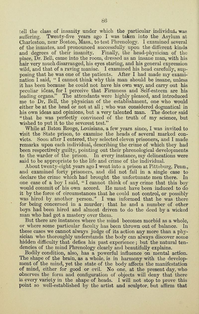 tell the class of insanity under which the particular individu^A was suffering. Twenty-five years ago I was taken into the Asylum at Charleston, near Boston, Mass., to test Phrenology. I examined several of the inmates, and pronounced successfully upon the different kinds and degrees of their insanity. Finally, the head-physician of the place, Dr. Bell, came into the room, dressed as an insane man, with his hair very much disarranged, his eyes staring, and his general expression wild, and that of a raving maniac. I examined his head carefully, sup- posing that he was one of the patients. After I had made my exami- nation I said,  I cannot think why this man should be insane, unless it has been because he could not have his own way, and carry out his peculiar ideas, for I perceive that Firmness and Self-esteem are his leading organs. The attendants were highly pleased, and introduced me to Dr. Bell, the physician of the establishment, one who would either be at the head or not at all; who was considered dogmatical in his own ideas and opinions, but a very talented man. The doctor said that he was perfectly convinced of the truth of my science, but wished to put it to the severest test. While at Baton Rouge, Louisiana, a few years since, I was invited to visit the State prison, to examine the heads of several marked con- victs. Soon after I entered, they selected eleven prisoners, and I made remarks upon each individual, describing the crime of which they had been respectively guilty, pointing out their phrenological developments to the warder of the prison. In every instance, my delineations were said to be appropriate to the life and crime of the individual. About twenty-eight years ago I went into a prison at Pittsburg, Penn., and examined forty prisoners, and did not fail in a single case to declare the crime which had brought the unfortunate men there. In one case of a boy I said,  I cannot think of any crime that this boy would commit of his own accord. He must have been induced to do it by the force of circumstances that he could not control, or possibly was hired by another person. I was informed that he was there for being concerned in a murder; that he and a number of other boys had been hired and almost driven to do the deed by a wicked man who had got a mastery over them. But there are instances where the mind becomes morbid as a whole, or where some particular faculty has been thrown out of balance. In these cases we cannot always judge of its action any more than a phy- sician who thoroughly understands the body can always discover some hidden difficulty that defies his past experience; but the natural ten- dencies of the mind Phrenology clearly and beautifully explains. Bodily condition, also, has a powerful influence on mental action. The shape of the brain, as a whole, is in harmony with the develop- ment of the mind, yet the state of the body affects the manifestation of mind, either for good or evil. No one, at the present day, who observes the form and configuration of objects will deny that there is every variety in the shape of heads. I will not stop to prove this point so well-established by the artist and sculptor, but afiirm that