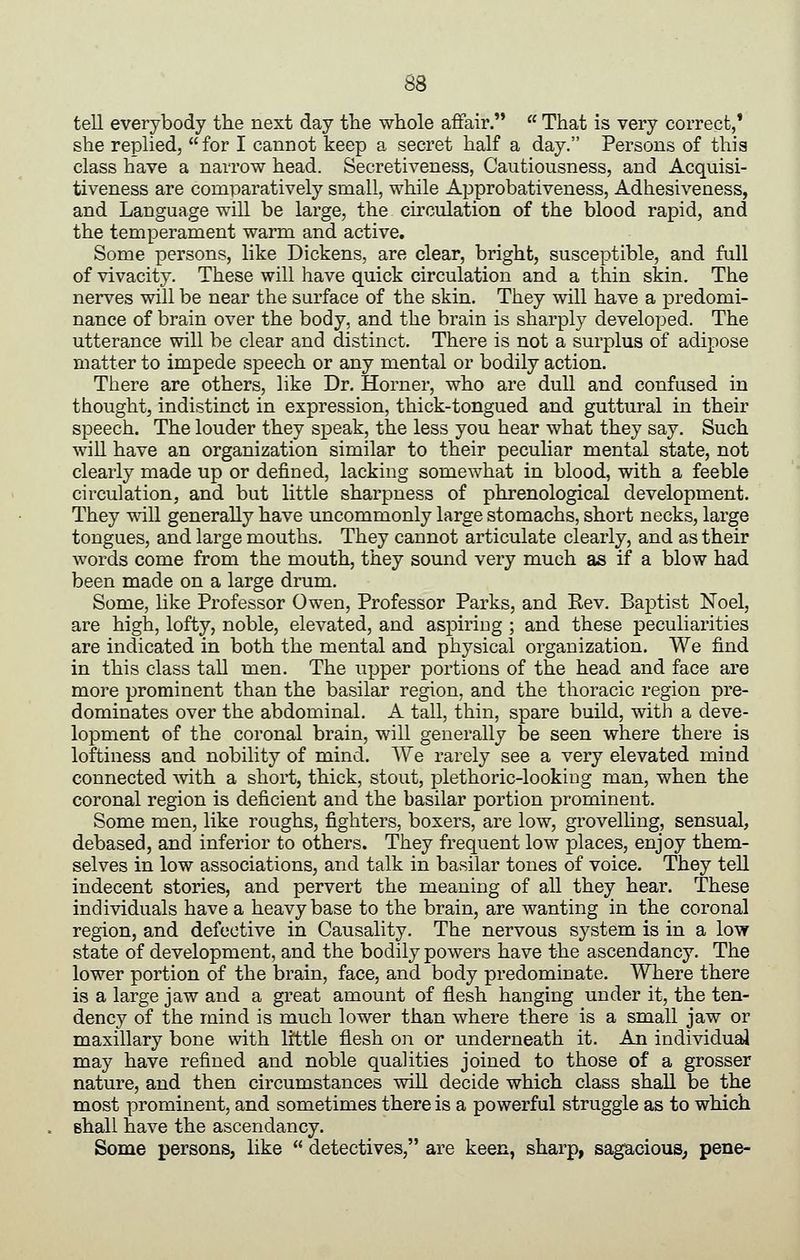 tell everybody tlie next day the whole affair.  That is very correct,* she replied, for I cannot keep a secret half a day. Persons of this class have a narrow head. Secretiveness, Cautiousness, and Acquisi- tiveness are comparatively small, while Approbativeness, Adhesiveness, and Language will be large, the circulation of the blood rapid, and the temperament warm and active. Some persons, like Dickens, are clear, bright, susceptible, and full of vivacity. These will have quick circulation and a thin skin. The nerves will be near the surface of the skin. They will have a predomi- nance of brain over the body, and the brain is sharply developed. The utterance will be clear and distinct. There is not a surplus of adipose matter to impede speech or any mental or bodily action. There are others, like Dr. Horner, who are dull and confused in thought, indistinct in expression, thick-tongued and guttural in their speech. The louder they speak, the less you hear what they say. Such wiU have an organization similar to their peculiar mental state, not clearly made up or defined, lacking somewhat in blood, with a feeble circulation, and but little sharpness of phrenological development. They will generally have uncommonly large stomachs, short necks, large tongues, and large mouths. They cannot articulate clearly, and as their words come from the mouth, they sound very much as if a blow had been made on a large drum. Some, like Professor Owen, Professor Parks, and Rev. Baptist Noel, are high, lofty, noble, elevated, and aspiring ; and these peculiarities are indicated in both the mental and physical organization. We find in this class tall men. The upper portions of the head and face are more prominent than the basilar region, and the thoracic region pre- dominates over the abdominal. A tall, thin, spare build, with a deve- lopment of the coronal brain, will generally be seen where there is loftiness and nobility of mind. We rarely see a very elevated mind connected with a short, thick, stout, plethoric-looking man, when the coronal region is deficient and the basilar portion prominent. Some men, like roughs, fighters, boxers, are low, grovelling, sensual, debased, and inferior to others. They frequent low places, enjoy them- selves in low associations, and talk in basilar tones of voice. They tell indecent stories, and pervert the meaning of all they hear. These individuals have a heavy base to the brain, are wanting in the coronal region, and defective in Causality. The nervous system is in a low state of development, and the bodily powers have the ascendancy. The lower portion of the brain, face, and body predominate. Where there is a large jaw and a great amount of flesh hanging under it, the ten- dency of the mind is much lower than where there is a small jaw or maxillary bone with little flesh on or underneath it. An individual may have refined and noble qualities joined to those of a grosser nature, and then circumstances will decide which class shall be the most prominent, and sometimes there is a powerful struggle as to which shall have the ascendancy. Some persons, like  detectives, are keen, sharp, sagacious^ pene-