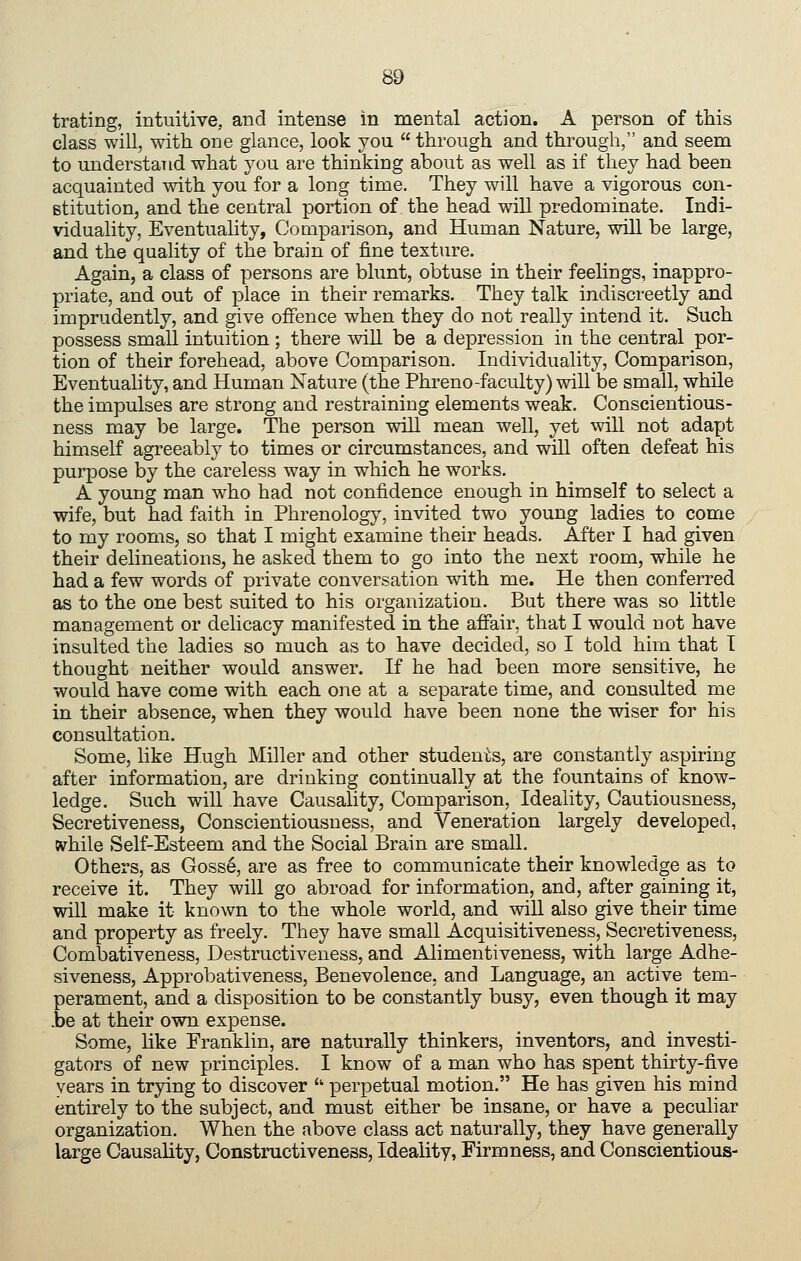 trating, intuitive, and intense in mental action. A person of ttis class will, with one glance, look you  through and through, and seem to understand what you are thinking about as well as if they had been acquainted with you for a long time. They will have a vigorous con- stitution, and the central portion of the head will predominate. Indi- viduality, Eventuality, Comparison, and Human Nature, will be large, and the quality of the brain of fine texture. Again, a class of persons are blunt, obtuse in their feelings, inappro- priate, and out of place in their remarks. They talk indiscreetly and imprudently, and give offence when they do not really intend it. Such possess small intuition; there wiU be a depression in the central por- tion of their forehead, above Comparison. Individuality, Comparison, Eventuality, and Human Nature (the Phreno-faculty) will be small, while the impulses are strong and restraining elements weak. Conscientious- ness may be large. The person will mean well, yet will not adapt himself agreeably to times or circumstances, and will often defeat his purpose by the careless way in which he works. A young man who had not confidence enough in himself to select a wife, but had faith in Phrenology, invited two young ladies to come to my rooms, so that I might examine their heads. After I had given their delineations, he asked them to go into the next room, while he had a few words of private conversation with me. He then conferred as to the one best suited to his organization. But there was so little management or delicacy manifested in the affair, that I would not have insulted the ladies so much as to have decided, so I told him that T thought neither would answer. If he had been more sensitive, he would have come with each one at a separate time, and consulted me in their absence, when they would have been none the wiser for his consultation. Some, like Hugh Miller and other students, are constantly aspiring after information, are drinking continually at the fountains of know- ledge. Such will have Causality, Comparison, Ideality, Cautiousness, Secretiveness, Conscientiousness, and Veneration largely developed, while Self-Esteem and the Social Brain are small. Others, as Gosse, are as free to communicate their knowledge as to receive it. They will go abroad for information, and, after gaining it, will make it known to the whole world, and wiU also give their time and property as freely. They have small Acquisitiveness, Secretiveness, Combativeness, Destructiveness, and Alimentiveness, with large Adhe- siveness, Approbativeness, Benevolence, and Language, an active tem- perament, and a disposition to be constantly busy, even though it may .be at their own expense. Some, like Eranklin, are naturally thinkers, inventors, and investi- gators of new principles. I know of a man who has spent thirty-five years in trying to discover  perpetual motion. He has given his mind entirely to the subject, and must either be insane, or have a peculiar organization. When the above class act naturally, they have generally large Causality, Construct!veness, Ideality, Firmness, and Conscientious-
