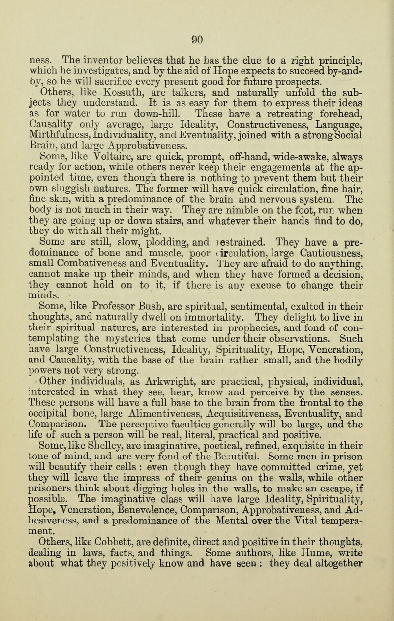 ness. The inventor believes that he has the clue to a right principle, which he investigates, and by the aid of Hope expects to succeed by-and- by, so hs will sacrifice every present good for future prospects. Others, like Kossuth, are talkers, and naturally unfold the sub- jects they understand. It is as easy for them to express their ideas as for water to run down-hill. These have a retreating forehead. Causality only average, large Ideality, Constructiveness, Language, Mirthfulness, Individuality, and Eventuality, joined with a strong Social Brain, and large ApprobativeRess. Some, like Voltaire, are quick, prompt, off-hand, wide-awake, always ready for action, while others never keep their engagements at the ap- pointed time, even though there is nothing to prevent them but their own sluggish natures. The former will have quick circulation, fine hair, fine skin, with a predominance of the brain and nervous system. The body is not much in their way. They are nimble on the foot, run when they are going up or down stairs, and whatever their hands find to do, they do with all their might. Some are still, slow, plodding, and lestrained. They have a pre- dominance of bone and muscle, poor (irculation, large Cautiousness, small Combativeness and Eventuality. They are afraid to do anything, cannot make up their minds, and when they have formed a decision, they cannot hold on to it, if there is any excuse to change their minds. Some, like Professor Bush, are spiritual, sentimental, exalted in their thoughts, and naturally dwell on immortality. They delight to live in their spiritual natures, are interested in prophecies, and fond of con- templating the mysteries that come under their observations. Such have large Constructiveness, Ideality, Spirituality, Hope, Veneration, and Causality, with the base of the brain rather small, and the bodily powers not very strong. Other individuals, as Arkwright, are practical, physical, individual, interested in what they see, hear, know and perceive by the senses. These persons will have a full base to the brain from the frontal to the occipital bone, large Alimentiveness, Acquisitiveness, Eventuality, and Comparison. The perceptive faculties generally will be large, and the life of such a person will be real, literal, practical and positive. Some, like Shelley, are imaginative, poetical, refined, exquisite in their tone of mind, and are very fond of the Beautiful. Some men in prison will beautify their cells : even though they have committed crime, yet they will leave the impress of their genius on the walls, while other prisoners think about digging holes in the walls, to make an escape, if possible. The imaginative class will have large Ideality, Spirituality, Hope, Veneration, Benev(ilence, Comparison, Approbativeness, and Ad- hesiveness, and a predominance of the Mental over the Vital tempera- ment. Others, like Cobbett, are definite, direct and positive in their thoughts, dealing in laws, facts, and things. Some authors, like Hume, v^rite about what they positively know and have seen ; they deal altogether