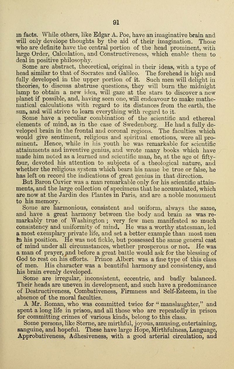 m facts. While others, like Edgar A. Poe, have an imaginative brain and will only develope thoughts by the aid of their imagination. Those ■who are definite have the central portion of the head prominent, with large Order, Calculation, and Constructiveness, which enable them to deal in positive philosophy. Some are abstract, theoretical, original in their ideas, with a type of head similar to that of Socrates and Galileo. The forehead is high and fully developed in the upper portion of it. Such men will delight in theories, to discuss abstruse questions, they will burn the midnight lamp to obtain a new idea, will gaze at the stars to discover a new planet if possible, and, having seen one, will endeavour to make mathe- matical calculations with regard to its distances from the earth, the sun, and will strive to learn everything with regard to it. Some have a peculiar combination of the scientific and ethereal elements of mind, as in the case of Swedenborg. He had a fully de- veloped brain in the frontal and coronal regions. The faculties which would give sentiment, religious and spiritual emotions, were all pro- minent. Hence, while in his youth he was remarkable for scientific attainments and inventive genius, and wrote many books which have made him noted as a learned and scientific man, he, at the age of fifty- four, devoted his attention to subjects of a theological nature, and whether the religious system which bears his name be true or false, he has left on record the indications of great genius in that direction. But Baron Cuvier was a man remarkable only for his scientific attain- ments, and the large collection of specimens that he accumulated, which are now at the Jardin des Piantes in Paris, and are a noble monument to his memory. Some are harmonious, consistent and u-niform, always the same, and have a great harmony between the body and brain as was re- markably true of Washington ; very few men manifested so much consistency and uniformity of mind. He was a worthy statesman, led a most exemplary private life, and set a better example than most men in his position. He was not fickle, but possessed the same general cast of mind under all circumstances, whether prosperous or not. He was a man of prayer, and before a great battle would ask for the blessing of God to rest on his efforts. Prince Albert was a fine type of this class of men. His character was a beautiful harmony and consistency, and his brain evenly developed. Some are irregular, inconsistent, eccentric, and badly balanced. Their heads are uneven in development, and such have a predominance of Destructiveness, Combativeness, Firmness and Self-Esteem, in the . absence of the moral faculties. A Mr. Eoman, who was committed twice for manslaughter, and spent a long life in prison, and all those who are repeatedly in prison for committing crimes of various kinds, belong to this class. Some persons, like Sterne, are mirthful, joyous, amusing, entertaining, sanguine, and hopeful. These have large Hope, Mirthfulness, Language, Approbativeness, Adhesiveness, with a good arterial circulation, and