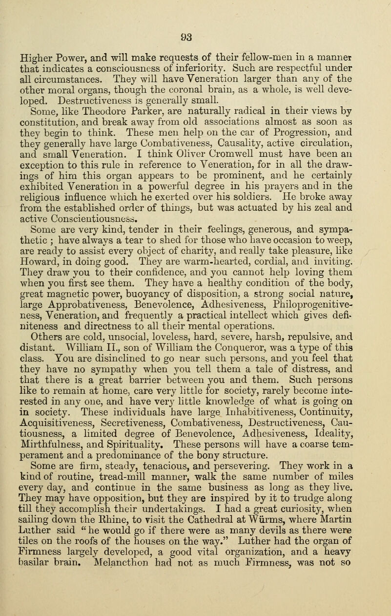 Higher Power, and will make requests of tlieir fellow-men in a mannet that indicates a consciousness of inferiority. Such are respectful under all circumstances. They will have Veneration larger than any of the other moral organs, though the coronal brain, as a whole, is well deve- loped. Destructiveness is generally small. Some, hke Theodore Parker, are naturally radical in their views by constitution, and break away from old associations almost as soon as they begin to think. These men help on the car of Progression, and they generally have large Combativeness, Causality, active circulation, and small Veneration. I think Oliver Cromwell must have been an exception to this rule in reference to Veneration, for in all the draw- ings of him this organ appears to be prominent, and he certainly exhibited Veneration in a powerful degree in his prayers and in the religious influence which he exerted over his soldiers. He broke away from the established order of things, but was actuated by his zeal and active Conscientiousness. Some are very kind, tender in their feelings, generous, and sympa- thetic ; have always a tear to shed for those who have occasion to weep, are ready to assist every object of charity, and really take pleasure, hke Howard, in doing good. They are warm-hearted, cordial, and inviting. They draw you to their confidence, and you cannot help loving them when you first see them. They have a healthy condition of the body, great magnetic power, buoyancy of disposition, a strong social nature, large Approbativeness, Benevolence, Adhesiveness, Philoprogenitive- ness, Veneration, and frequently a practical intellect which gives defi- niteness and directness to all their mental operations. Others are cold, unsocial, loveless, hard, severe, harsh, repulsive, and distant. William II., son of William the Conqueror, was a type of this class. You are disinclined to go near such persons, and you feel that they have no sympathy when you tell them a tale of distress, and that there is a great barrier between you and them. Such persons like to remain at home, care very little for society, rarely become inte- rested in any one, and have verj^ little knowledge of what is going on in society. These individuals have large Inhabitiveness, Continuity, Acquisitiveness, Secretiveness, Combativeness, Destructiveness, Cau- tiousness, a limited degree of Benevolence, Adhesiveness, Ideality, Mirthfulness, and Spirituality. These persons will have a coarse tem- perament and a predominance of the bony structure. Some are firm, steady, tenacious, and persevering. They work in a kind of routine, tread-mill manner, walk the same number of miles every day, and continue in the same business as long as they live. They may have opposition, but they are inspired by it to trudge along till they accomplish their undertakings. I had a great curiosity, when sailing down the Rhine, to visit the Cathedral at Wiirms, where Martin Luther said he would go if there were as many devils as there were tOes on the roofs of the houses on the way. Luther had the organ of Firmness largely developed, a good ^dtal organization, and a heavy basilar brain, Melancthon had not as much Firmness, was not so