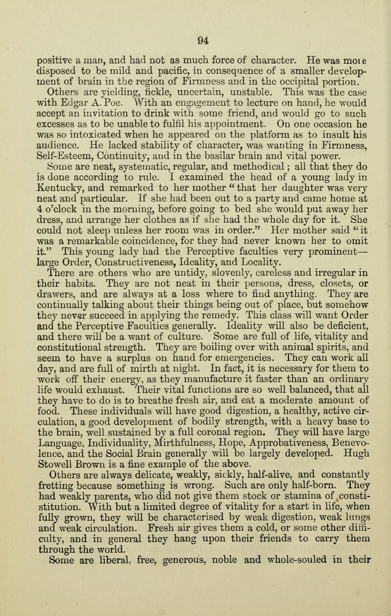 positive a man, and had not as much force of character. He was moi e disposed to be mild and pacific, in consequence of a smaller develop- ment of brain in the region of Firmness and in the occipital portion. Others are yielding, lickle, uncertain, unstable. This was the case with Edgar A. Poe. With an engagement to lecture on hand, he would accept an invitation to drink with some friend, and would go to such excesses as to be unable to fulfil his appointment. On one occasion he was so intoxicated when he appeared on the platform as to insult his audience. He lacked stability of character, was wanting in Firmness, Self-Esteem, Continuity, and in the basilar brain and vital power. Some are neat, systematic, regular, and methodical; all that they do is done according to rule. I examined the head of a young lady in Kentucky, and remarked to her mother that her daughter was very neat and particular. If she had been out to a party and came home at 4 o'clock in the morning, before going to bed she would put away her dress, and arrange her clothes as if she had the whole day for it. She could not sleep unless her room was in order. Her mother said it was a remarkable coincidence, for they had never known her to omit it. This young lady had the Perceptive faculties very prominent— large Order, Constructiveness, Ideality, and Locality. There are others who are untidy, slovenly, careless and irregular in their habits. They are not neat in their persons, dress, closets, or drawers, and are always at a loss where to find anything. They are continually talking about their things being out of place, but somehow they never succeed in apjjlying the remedy. This class will want Order and the Perceptive Faculties generally. Ideality will also be deficient, and there will be a want of culture. Some are full of life, vitality and constitutional strength. They are boiling over with animal spirits, and seem to have a surplus on hand for emergencies. They can work all day, and are full of mirth at night. In fact, it is necessary for them to work off their energy, as they manufacture it faster than an ordinary life would exhaust. Their vital functions are so well balanced, that all they have to do is to breathe fresh air, and eat a moderate amount of food. These individuals will have good digestion, a healthy, active cir- culation, a good development of bodily strength, with a heavy base to the brain, well sustained by a full coronal region. They wiU have large Language, Individuality, Mirthfulness, Hope, Approbativeness, Benevo- lence, and the Social Brain generally will be largely developed. Hugh Stowell Brown is a fine example of the above. Others are always delicate, weakly, sickly, half-alive, and constantly fretting because something is vsrrong. Such are only half-bom. They had weakly parents, who did not give them stock or stamina of consti- stitution. With but a limited degree of vitality for a start in life, when fuUy grown, they will be characterised by weak digestion, weak lungs and weak circulation. Fresh air gives them a cold, or some other diffi- culty, and in general they hang upon their friends to carry them through the world. Some are liberal, free, generous, noble and whole-souled in their
