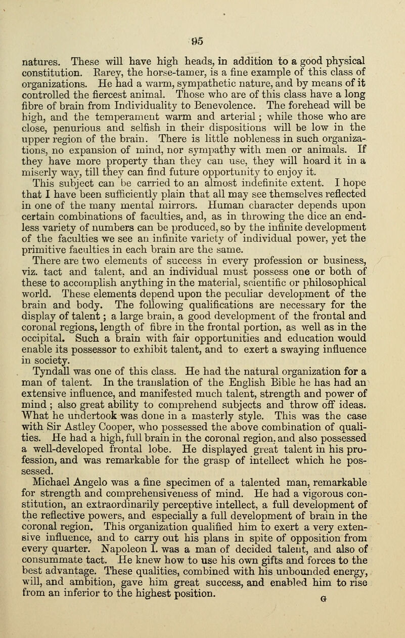 natures. These will have high heads, in addition to a good physical constitution. Earey, the horse-tamer, is a fine example of this class of organizations. He had a warm, sympathetic nature, and by means of it controlled the fiercest animal. Those who are of this class have a long fibre of brain from Individuality to Benevolence. The forehead will be high, and the temperament warm and arterial; while those who are close, penurious and selfish in their dispositions will be low in the upper region of the brain. There is little nobleness in such organiza- tions, no expansion of mind, nor sympathy with men or animals. If they have more property than they can use, they will hoard it in a miserly way, till they can find future opportunity to enjoy it. This subject can be carried to an almost indefinite extent. I hope that I have been sufficiently plain that all may see themselves reflected in one of the many mental mirrors. Human character depends upon certain combinations of faculties, and, as in throwing the dice an end- less variety of numbers can be produced, so by the infinite development of the faculties we see an infinite variety of individual power, yet the primitive faculties in each brain are the same. There are two elements of success in every profession or business, viz. tact and talent, and an individual must possess one or both of these to accomplish anything in the material, scientific or philosophical world. These elements depend upon the peculiar development of the brain and body. The following qualifications are necessary for the display of talent; a large brain, a good development of the frontal and coronal regions, length of fibre in the frontal portion, as well as in the occipital. Such a brain with fair opportunities and education would enable its possessor to exhibit talent, and to exert a swaying influence in society. Tyndall was one of this class. He had the natural organization for a man of talent. In the translation of the English Bible he has had an extensive influence, and manifested much talent, strength and power of mind ; also great ability to comprehend subjects and throw ofi ideas. What he undertook was done in a masterly style. This was the case with Sir Astley Cooper, who possessed the above combination of quali- ties. He had a high, full brain in the coronal region, and also possessed a weU-developcd frontal lobe. He displayed great talent in his pro- fession, and was remarkable for the grasp of intellect which he pos- sessed. Michael Angelo was a fine specimen of a talented man, remarkable for strength and comprehensiveness of mind. He had a vigorous con- stitution, an extraordinarily perceptive intellect, a full development of the reflective powers, and especially a fuU development of brain in the coronal region. This organization qualified him to exert a very exten- sive influence, and to carry out his plans in spite of opposition from every quarter. Napoleon I. was a man of decided talent, and also of consummate tact. He knew how to use his own gifts and forces to the best advantage. These qualities, combined with his unbounded energy, will, and ambition, gave him great success, and enabled him to rise from an inferior to the highest position.